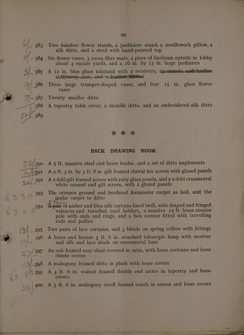 Two bamboo flower stands, a jardiniere stand, a needlework pillow, a silk ditto, and a stool with hand-painted top Six flower vases, 3 cocoa fibre mats, a piece of linoleum outside in lobby about 4 square yards, and a 16 in. by 13 in. large jardiniere A 12 in. blue glass inkstand with 2 receivers, ansormelu-andeleather stationery..case,and—auleathersblotter Three large trumpet-shaped vases, and four 15 in. glass flower vases Twenty smaller ditto A tapestry table cover, a chenille ditto, and an embroidered silk ditto ee er oF BACK DRAWING ROOM. A 5 ft. massive steel and brass fender, and a set of ditto implements A 2 ft. 3 in. by 3 ft. 8 in. gilt framed cheval fire screen with glazed panels A 2-fold gilt framed screen with ruby glass panels, and a 2-fold ornamental white enamel and gilt screen, with 2 glazed panels The crimson ground and bordered Axminster re as laid, and the eos carpet to ditto whee of amber and blue silk curtains lined twill, with draped and fringed valances and tasselled cord holders, a massive 12 ft. brass cornice pole with ends and rings, and a box cornice fitted with travelling rods and pullies Two pairs of lace curtains, and 3 blinds on spring rollers with fittings A brass and bronze 5 ft. 6 in. standard telescopic lamp with receiver and silk and lace shade on ornamental base An oak framed easy chair covered in satin, with loose cretonne and loose chintz covers A mahogany framed ditto in plush with loose covers A 4 ft. 6 in. walnut framed double end settee in tapestry and loose covers A 5 ft. 6 in. mahogany scroll framed couch in sateen and loose covers