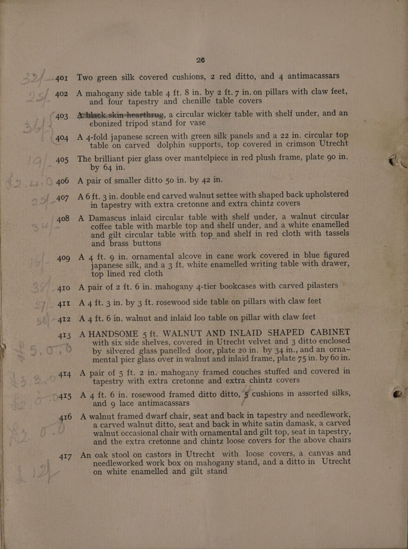AOI 402 ( 403 ¢ 404 405 406 407 415 417 26 Two green silk covered cushions, 2 red ditto, and 4 antimacassars A mahogany side table 4 ft. 8 in. by 2 ft. 7 in. on pillars with claw feet, and four tapestry and chenille table covers Asblack.skin-hearthrug, a circular wicker table with shelf under, and an ebonized tripod stand for vase A 4-fold japanese screen with green silk panels and a 22 in. circular top table on carved dolphin supports, top covered in crimson Utrecht The brilliant pier glass over mantelpiece in red plush frame, plate go in, by 64 in. | A pair of smaller ditto 50 in. by 42 in. A 6 ft. 3 in. double end carved walnut settee with shaped back upholstered in tapestry with extra cretonne and extra chintz covers A Damascus inlaid circular table with shelf under, a walnut circular coffee table with marble top and shelf under, and a white enamelled and gilt circular table with top and shelf in red cloth with tassels and brass buttons A 4 ft. 9 in. ornamental alcove in cane work covered in blue figured japanese silk, and a 3 ft. white enamelled writing table with drawer, top lined red cloth A pair of 2 ft. 6 in. mahogany 4-tier bookcases with carved pilasters A 4 ft. 3 in. by 3 ft. rosewood side table on pillars with claw feet A 4 ft. 6 in. walnut and inlaid loo table on pillar with claw feet A HANDSOME 5 ft. WALNUT AND INLAID SHAPED CABINET with six side shelves, covered in Utrecht velvet and 3 ditto enclosed by silvered glass panelled door, plate 20 in. by 34 m., and an orna— mental pier glass over in walnut and inlaid frame, plate 75 in. by 60 in. A pair of 5 ft. 2 inv mahogany framed couches stuffed and covered in tapestry with extra cretonne and extra chintz covers A 4 ft. 6 in. rosewood framed ditto ditto,5 cushions in assorted silks, and g lace antimacassars A walnut framed dwarf chair, seat and back in tapestry and needlework, a carved walnut ditto, seat and back in white satin damask, a carved walnut occasional chair with ornamental and gilt top, seat in tapestry, and the extra cretonne and chintz loose covers for the above chairs An oak stool on castors in Utrecht with loose covers, a canvas and needleworked work box on mahogany stand, and a ditto in Utrecht on white enamelled and gilt stand