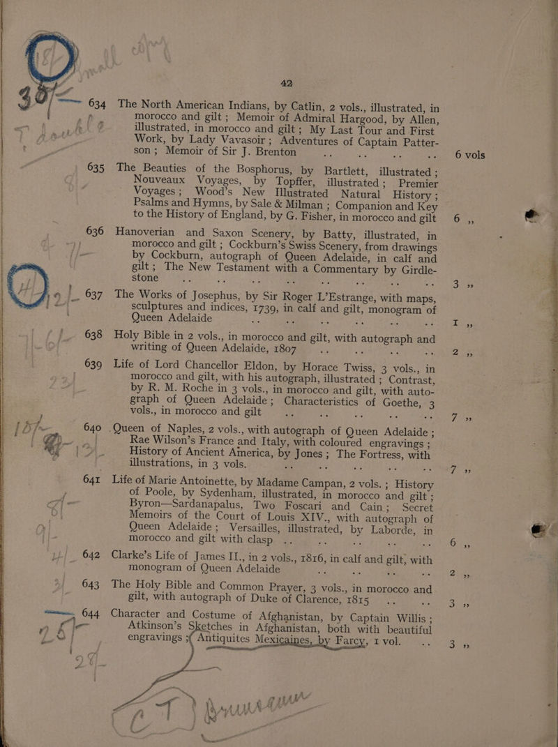 The North American Indians, by Catlin, 2 vols., illustrated, in morocco and gilt ; Memoir of Admiral Hargood, by Allen, illustrated, in morocco and gilt; My Last Tour and First Work, by Lady Vavasoir; Adventures of Captain Patter- son ; Memoir of Sir J. Brenton es js a is The Beauties of the Bosphorus, by Bartlett, illustrated : Nouveaux Voyages, by Topffer, illustrated ; Premier Voyages; Wood’s New Illustrated Natural History ; Psalms and Hymns, by Sale &amp; Milman ; Companion and Key to the History of England, by G. Fisher, in morocco and gilt Hanoverian and Saxon Scenery, by Batty, illustrated, in morocco and gilt ; Cockburn’s Swiss Scenery, from drawings by Cockburn, autograph of Queen Adelaide, in calf and gilt; The New Testament with a Commentary by Girdle- stone $2 : The Works of Josephus, by Sir Roger L’Estrange, with maps, sculptures and indices, 1739, in calf and gilt, monogram of Queen Adelaide re a ie Holy Bible in 2 vols., in morocco and gilt, with autograph and writing of Queen Adelaide, 1807 i $ ay ee Life of Lord Chancellor Eldon, by Horace Twiss, 3 vols., in morocco and gilt, with his autograph, illustrated : Contrast, by R. M. Roche in 3 vols., in morocco and gilt, with auto- graph of Queen Adelaide; Characteristics of Goethe, 3 vols., in morocco and gilt ce V3 a Queen of Naples, 2 vols., with autograph of Queen Adelaide ; Rae Wilson’s France and Italy, with coloured engravings ; History of Ancient America, by Jones; The Fortress, with illustrations, in 3 vols. ay ate he ae 5 Life of Marie Antoinette, by Madame Campan, 2 vols. ; History of Poole, by Sydenham, illustrated, in morocco and gilt ; Byron—Sardanapalus, Two Foscari and Cain; Secret Memoirs of the Court of Louis XIV., with autograph of Queen Adelaide ; Versailles, illustrated, by Laborde, in morocco and gilt with clasp Clarke’s Life of James II., in 2 vols., 1816, in calf and gilt, with monogram of Queen Adelaide Ef fe ‘a an The Holy Bible and Common Prayer, 3 vols., in morocco and gilt, with autograph of Duke of Clarence, 1815 Character and Costume of Afghanistan, by Captain Willis ; Atkinson’s Sketches in Afghanistan, both with beautiful engravings ;f Antiquites Mexicaines, b Farcy, I vol. 6 vols o