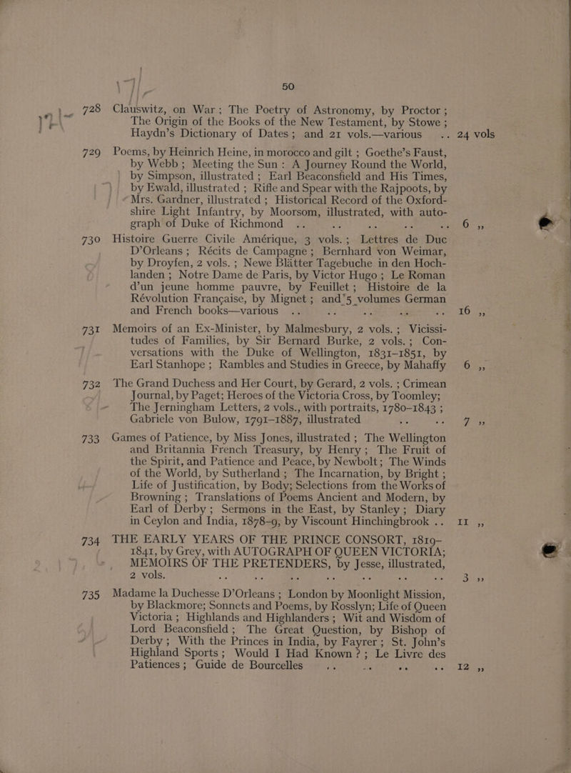728 Clauswitz, on War; The Poetry of Astronomy, by Proctor ; The Origin of the Books of the New Testament, by Stowe ; Haydn’s Dictionary of Dates; and 21 vols.—various .. 24 vols 729 Poems, by Heinrich Heine, in morocco and gilt ; Goethe’s Faust, by Webb; Meeting the Sun: A Journey Round the World, by Simpson, illustrated ; Earl Beaconsfield and His Times, by Ewald, illustrated ; Rifle and Spear with the Rajpoots, by Mrs. Gardner, illustrated ; Historical Record of the Oxford- shire Light Infantry, by Moorsom, illustrated, with auto- graph of Duke of Richmond .. Bi re os 730 Histoire Guerre Civile Amérique, 3 vols.; Lettres de Duc D’Orleans ; Récits de Campagne ; Bernhard von Weimar, by Droyfen, 2 vols. ; Newe Blatter Tagebuche in den Hoch- landen ; Notre Dame de Paris, by Victor Hugo ; Le Roman d’un jeune homme pauvre, by Feuillet ; Histoire de la Révolution Frangaise, by Mignet ; and’5 volumes German = and French books—various .. perience fe hee TO Te \ AA naw te 731 Memoirs of an Ex-Minister, by Malmesbury, 2 vols. ; Vicissi- tudes of Families, by Sir Bernard Burke, 2 vols.; Con- versations with the Duke of Wellington, 1831-1851, by Earl Stanhope ; Rambles and Studies in Greece, by Mahaffy 6 ,, 732 The Grand Duchess and Her Court, by Gerard, 2 vols. ; Crimean Journal, by Paget; Heroes of the Victoria Cross, by Toomley; The Jerningham Letters, 2 vols., with portraits, 1780-1843 ; Gabriele von Bulow, 1791-1887, illustrated be 5 733 Games of Patience, by Miss Jones, illustrated ; The Wellington and Britannia French Treasury, by Henry; The Fruit of the Spirit, and Patience and Peace, by Newbolt; The Winds of the World, by Sutherland ; The Incarnation, by Bright ; Life of Justification, by Body; Selections from the Works of Browning ; Translations of Poems Ancient and Modern, by Earl of Derby ; Sermons in the East, by Stanley; Diary in Ceylon and India, 1878-9, by Viscount Hinchingbrook .. If ,, 734 THE EARLY YEARS OF THE PRINCE CONSORT, 1819- 1841, by Grey, with AUTOGRAPH OF QUEEN VICTORIA; MEMOIRS OF THE PRETENDERS, by Jesse, illustrated, 2 vols. i ; ; ge rs Ne M 735 Madame la Duchesse D’Orleans ; London by Moonlight Mission, by Blackmore; Sonnets and Poems, by Rosslyn; Life of Queen Victoria ; Highlands and Highlanders ; Wit and Wisdom of Lord Beaconsfield; The Great Question, by Bishop of Derby ; With the Princes in India, by Fayrer; St. John’s Highland Sports; Would I Had Known ?; Le Livre des Patiences ; Guide de Bourcelles me td Me rage t