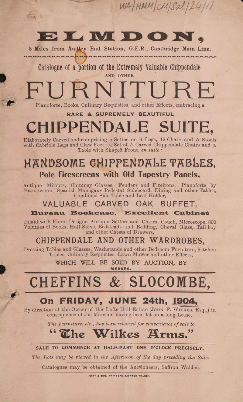 J wv Se nt Wh} H M Mico 1S: at / LY }// oie? s ELMDON, 5 Miles from Auc eee Sten, SEB. -Canbedge, Main) Line. Catalogue of a portion of the Extremely Valuable Chippendale AND OTHER FURNITURE Pianoforte, Books, Culinary Requisites, and other Effects, embracing a RARE &amp; SUPREMELY BEAUTIFUL CHIPPENDALE SUITE, Elaborately Carved and comprising a Settee on 6 Legs, 12 Chairs and 5 Stools with Cabriole Legs and Claw Feet; a Set of 5 Carved Chippendale Chairs and a Table with Shaped Front, en sutte ; HANDSOME GHIPPENDALE TABLES, Pole Firescreens with Old Tapestry Panels, Antique Mirrors, Chimney Glasses, Fenders and Fireirons, Pianoforte by Broapwoop, Spanish Mahogany Pedestal Sideboard, Dining and other Tables, Combined Side Table and Leaf Holder, VALUABLE CARVED OAK BUFFET, Bureau Bookcase, Excellent Cabinet Inlaid with Floral Designs, Antique Settees and Chairs, Couch, Microscope, 800 Volumes of Books, Hall Stove, Bedsteads and Bedding, Cheval Glass,. Tall-boy and other Chests of Drawers, CHIPPENDALE AND OTHER WARDROBES, Tables, Culinary Requisites, Lawn Mower and other Effects, WHICH WILL BE SOLD BY AUCTION, BY MESSRS. CHEFFINS &amp; SLOCOMBE, On FRIDAY, JUNE 24th, 1904, By direction of the Owner of the Lofts Hall Estate (JoHn F. WILKEs, Esq.,) in consequence of the Mansion having been let on a long Lease. The Furniture, etc., has been removed for convenience of sale to “@he Wilkes Arms.” SALE TO COMMENCE AT HALF=PAST ONE O’CLOCK PRECISELY, The Lots may be viewed in the Afternoon of the day preceding the Sale. Catalogues may be obtained of the Auctioneers, Saffron Walden. HART &amp; SON, PRINTERS, SAFFRON WALDEN.