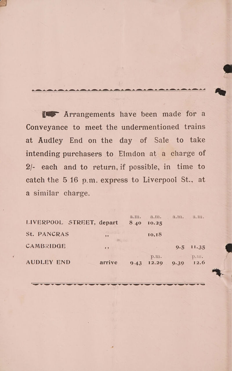 AT, in, A, ln. q@=@@ Arrangements have been made for a Conveyance to meet the undermentioned trains at Audley End on the day of Sale to take intending purchasers to Elmdon at a charge of 2/- each and to return, if possible, in time to catch the 5.16 p.m. express to Liverpool St., at a similar charge. a.m. a.m. a.m. a.m. LIVERPOOL STREET, depart 8.40 10.25 St. PANCRAS oe 10.18 CAMBRIDGE me) 9.5 I1.35 p.m. | p.m. AUDLEY END arrive 9.43. .12;20:.- 9.30. 12.6