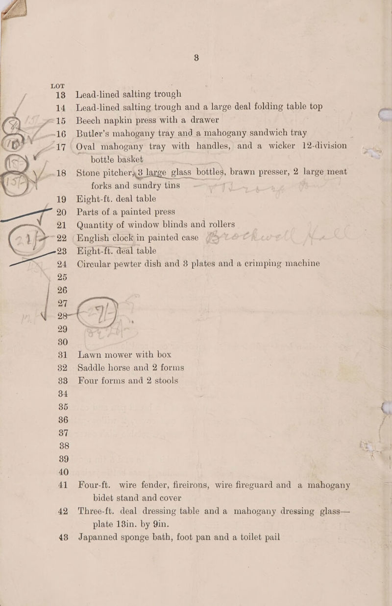 | / 13 Lead-lined salting trough - 14 Lead-lined salting trough and a large deal folding table top } 15 Beech napkin press with a drawer Butler’s mahogany tray and a mahogany sandwich tray : Oval mahogany tray with handles, and a wicker 12-division bottle basket rit Stone pitcher, 3 large glass bottles, brawn presser, 2 large meat forks and sundry tins Hight-ft. deal table Parts of a painted press Quantity of window blinds and rollers English clock in painted case | Hight-ft. deal table Circular pewter dish and 3 plates and a crimping machine - 29 30 31 Lawn mower with box 82 Saddle horse and 2 forms 838 Four forms and 2 stools 34 35 36 37 38 39 40 41 Four-ft. wire fender, fireirons, wire fireguard and a mahogany bidet stand and cover 42 Three-ft. deal dressing table and a mahogany dressing glass— plate 13in. by 9in. 48 Japanned sponge bath, foot pan and a toilet pail