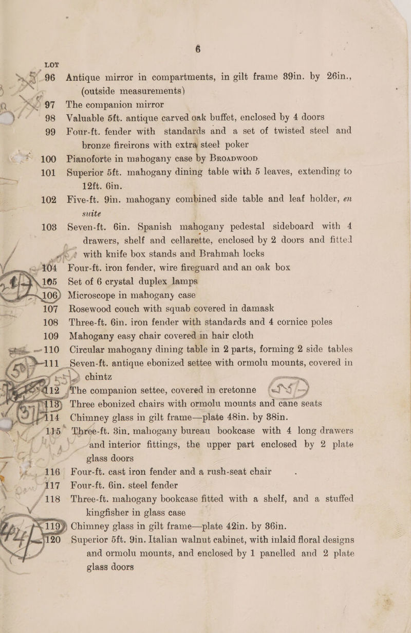 eee 96 Antique mirror in compartments, in gilt frame 39in. by 26in., a (outside measurements) re KO 97 The companion mirror Key 98 Valuable 5ft. antique carved oak buffet, enclosed by 4 doors c 99 Four-ft. fender with standards and a set of twisted steel and a _ bronze fireirons with extra steel poker * 100 Pianoforte in mahogany case by Broapwoop 101 Superior 5ft. mahogany dining table with 5 leaves, extending to : 12ft. Gin. | 102 Five-ft. 9in. mahogany combined side table and leaf holder, en suite : 108 Seven-ft. 6in. Spanish mahogany pedestal sideboard with 4 . drawers, shelf and cellarette, enclosed by 2 doors and fitted / - Ae ’ with knife box stands and Brahmah locks Ta wa » 104 Four-ft. iron fender, wire fireguard and an oak box Microscope in mahogany case Rosewood couch with squab covered in damask Three-ft. 6in. iron fender with standards and 4 cornice poles Mahogany easy chair covered in hair cloth Circular mahogany dining table in 2 parts, forming 2 side tables /; aL 7 Zz Ss > chintz —— a 412 /The companion settee, covered in cretonne ~ he , =exen ft. antique ebonized settee with ormolu mounts, covered in aa ie ) Three ebonized chairs with ormolu mounts and cane sea ¥ | Is 14 | Ussnney glass in gilt frame—plate 48in. by 38in. = Vii Ad 5 -Three- ft. 8in. mahogany bureau bookcase with 4 long drawers “~~ and interior ae the upper part enclosed by 2 plate —&amp; ; Pe glass doors / 116 Four-ft. cast iron fender and a rush-seat chair . ... 117 Four-ft. 6in. steel fender — /118 Three-ft. mahogany bookcase fitted with a shelf, and a stuffed ( ¥ kingfisher in glass case : S119) Chimney glass in gilt frame—plate 42in. by 36in. = fux120 Superior 5ft. Yin. Italian walnut cabinet, with inlaid floral designs and ormolu mounts, and enclosed by 1 panelled and 2 plate glass doors
