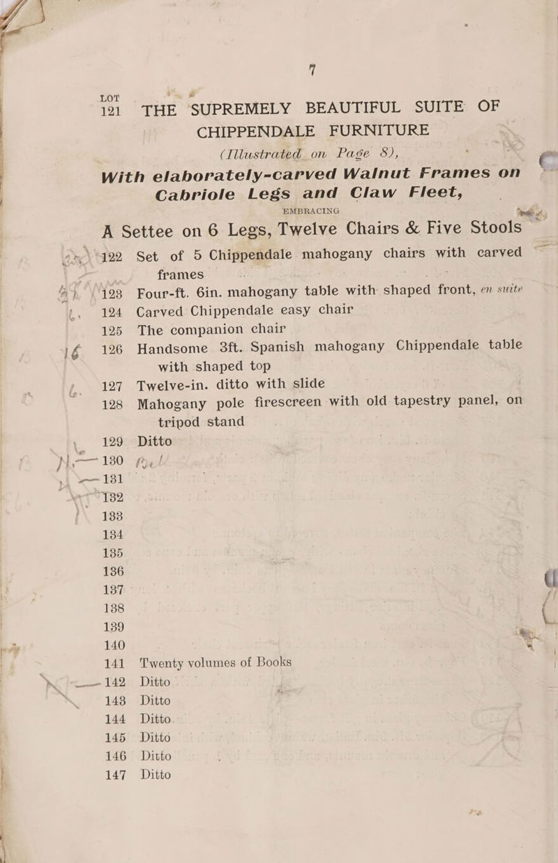 LOT 121 ‘THE SUPREMELY BEAUTIFUL SUITE OF CHIPPENDALE FURNITURE (Illustrated on Page 8), ' | 7 Cabriole Legs and Claw Fleet, EMBRACING Fe, 122 124 125 126 127 128 129 131 132 133 134 135 136 137 138 139 140 141 143 144 145 146 147 Set of 5 Chippendale eae chairs with carved frames : Four-ft. 6in. mahogany table with eheeed front, en suite Carved Chippendale easy chair The companion chair Handsome 3ft. Spanish mahogany Chippendale table with shaped top Twelve-in. ditto with slide Mahogany pole firescreen with old tapestry panel, on tripod stand Ditto f Twenty Tu of Books | Ditto Ditto Ditto Ditto Ditto Ditto