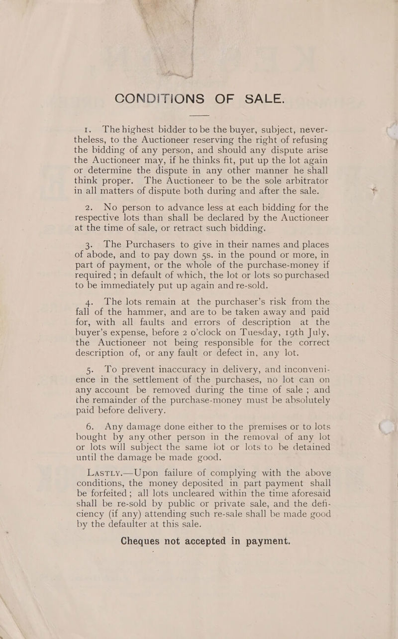 Se Rea } os ree CONDITIONS OF SALE. 1. Thehighest bidder to be the buyer, subject, never- theless, to the Auctioneer reserving the right of refusing the bidding of any person, and should any dispute arise the Auctioneer may, if he thinks fit, put up the lot again or determine the dispute in any other manner he shall think proper. The Auctioneer to be the sole arbitrator in all matters of dispute both during and after the sale. 2. No person to advance less at each bidding for the respective lots than shall be declared by the Auctioneer at the time of sale, or retract such bidding. 3. The Purchasers to give in their names and places of abode, and to pay down 5s. in the pound or more, in part of payment, or the whole of the purchase-money if required ; in default of which, the lot or lots so purchased to be immediately put up again and re-sold. The lots remain at the purchaser’s risk from the fall of the hammer, and are to be taken away and paid for, with all faults and errors of description at the buyer’s expense, before 2 o’clock on Tuesday, rgth July, the Auctioneer not being responsible for the correct description of, or any fault or defect in, any lot. 5. To prevent inaccuracy in delivery, and inconveni- ence in the settlement of the purchases, no lot can on any account be removed during the time of sale ; and che remainder of the purchase-money must be absolutely paid before delivery. : 6. Any damage done either to the premises or to lots bought by any other person in the removal of any lot or lots will subject the same lot or lots to be detained until the damage be made good. Lastiy.—Upon failure of complying with the above conditions, the money deposited in part payment shall be forfeited ; all lots uncleared within the time aforesaid shall be re-sold by public or private sale, and the defi- ciency (if any) attending such re-sale shall be made good by the defaulter at this sale. Cheques not accepted in payment.