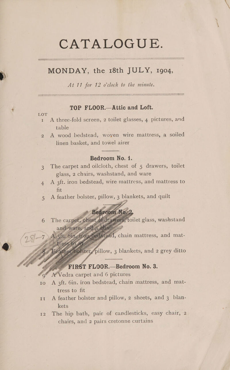 CATALOGUE. “e MONDAY, the 18th JULY, 1904, At 11 for 12 o'clock to the minute. + TOP FLOOR.—Attic and Loft. LOT ! 1 A three-fold screen, 2 toilet glasses, 4 pictures, and table 2 A wood bedstead, woyen wire mattress, a soiled linen basket, and towel airer Bedroom No. 1. 3. The carpet and oilcloth, chest of 5 drawers, toilet glass, 2 chairs, washstand, and ware 4 A 3ft. iron bedstead, wire mattress, and mattress to hit 5 A feather bolster, pillow, 3 blankets, and quilt ‘of A’Vedra carpet and 6 pictures | 10 6A 3ft. 6in. iron bedstead, chain mattress, and mat- tress to fit tt A feather bolster and pillow, 2 sheets, and 3 blan- kets 12. The hip bath, ‘pair of eandiesticks, easy chair,-2 chairs, and 2 pairs cretonne curtains