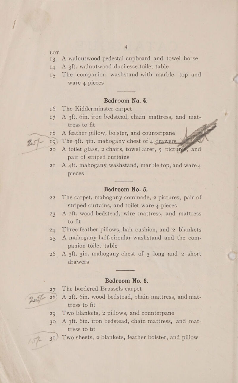 13 14 15 16 17 IQ, 20 ZY 22 26 24 25 205, 27 28 4 A walnutwood pedestal cupboard and towel horse A 3ft. walnutwood duchesse toilet table The companion washstand with marble top and ware 4 pieces Bedroom No. 4. The Kidderminster carpet A 3ft. 6in. iron bedstead, chain mattress, and mat- tress to fit A feather pillow, bolster, and counterpane The 3ft. 3in. mahogany chest of 4 drawers. x A toilet glass, 2 chairs, towel airer, 5 picturgé pair of striped curtains j A 4ft. mahogany washstand, marble top, and ware 4 pieces Bedroom No. 5. The carpet, mahogany commode, 2 pictures, pair of striped curtains, and toilet ware 4 pieces A 2ft. wood bedstead, wire mattress, and mattress to fit Three feather pillows, hair cushion, and 2 blankets A mahogany half-circular washstand and the com- panion toilet table A 3ft. 3in. mahogany chest of 3 long and 2 short drawers Bedroom No. 6. The bordered Brussels carpet A 2ft. 6in. wood bedstead, chain mattress, and mat- tress to fit Two blankets, 2 pillows, and counterpane A 3ft. 6in. iron bedstead, chain mattress, and mat- tress to fit Two sheets, 2 blankets, feather bolster, and pillow