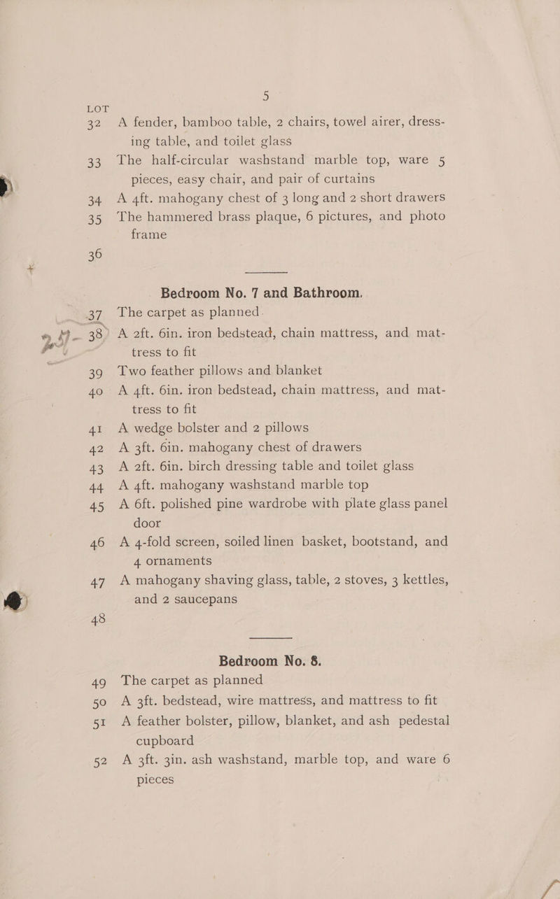 ELOY 32 33 Se Se) 36 38 39 40 Al 42 43 Tet #) 46 47 43 49 50 51 52 BS A fender, bamboo table, 2 chairs, towel airer, dress- ing table, and toilet olass The half-circular washstand marble top, ware 5 pieces, easy chair, and pair of curtains A 4ft. mahogany chest of 3 long and 2 short drawers The hammered brass plaque, 6 pictures, and photo frame Bedroom No. 7 and Bathroom. The carpet as planned. A 2ft. 6in. iron bedstead, chain mattress, and mat- tress to fit Two feather pillows and blanket A 4ft. 6in. iron bedstead, chain mattress, and mat- tress to fit A wedge bolster and 2 pillows A 3ft. 6in. mahogany chest of drawers A 2ft. 6in. birch dressing table and toilet glass A 4ft. mahogany washstand marble top A 6ft. polished pine wardrobe with plate glass panel door A 4-fold screen, soiled linen basket, bootstand, and 4 ornaments A mahogany shaving glass, table, 2 stoves, 3 kettles, and 2 saucepans Bedroom No. 8. The carpet as planned A 3ft. bedstead, wire mattress, and mattress to fit A feather bolster, pillow, blanket, and ash pedestal cupboard A 3ft. 3in. ash washstand, marble top, and ware 6 pieces