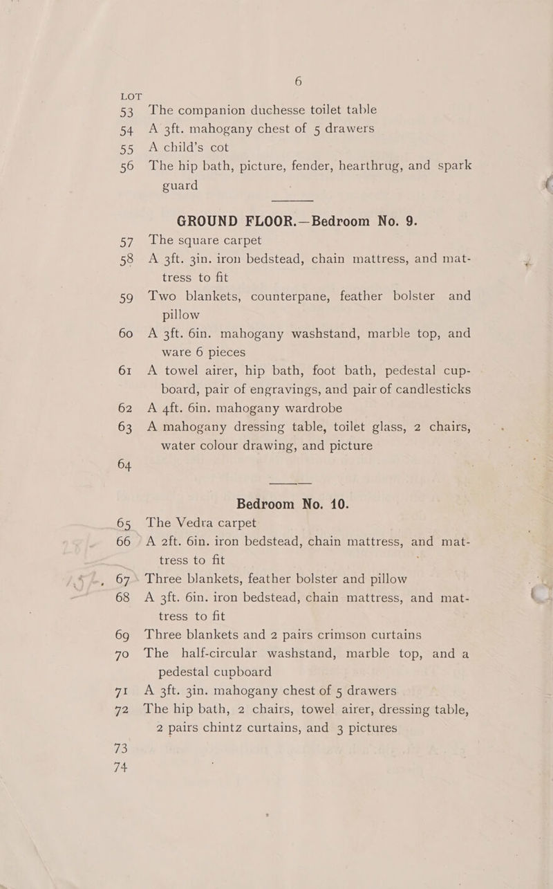 DS 54 DO 56 57 58 59 60 61 62 63 64 65 66 67 68 69 79 7a 72 iD 14 6 The companion duchesse toilet table A 3ft. mahogany chest of 5 drawers ASCH seca The hip bath, picture, fender, hearthrug, and spark guard GROUND FLOOR.— Bedroom No. 9. The square carpet A 3ft. 3in. iron bedstead, chain mattress, and mat- tress. to fit Two blankets, counterpane, feather bolster and pillow A 3ft. 6in. mahogany washstand, marble top, and ware 6 pieces A towel airer, hip bath, foot bath, pedestal cup- board, pair of engravings, and pair of candlesticks A 4ft. 6in. mahogany wardrobe A mahogany dressing table, toilet glass, 2 ae water colour drawing, and picture Bedroom No. 10. The Vedra carpet A 2ft. 6in. iron bedstead, chain mattress, and mat- tress to fit Three blankets, feather bolster and pillow A 3ft. 6in. iron bedstead, chain mattress, and mat- tress to fit Three blankets and 2 pairs crimson curtains The _ half-circular washstand, marble top, and a pedestal cupboard A 3ft. 3in. mahogany chest of 5 drawers The hip bath, 2 chairs, towel airer, dressing table, 2 pairs chintz curtains, and 3 pictures