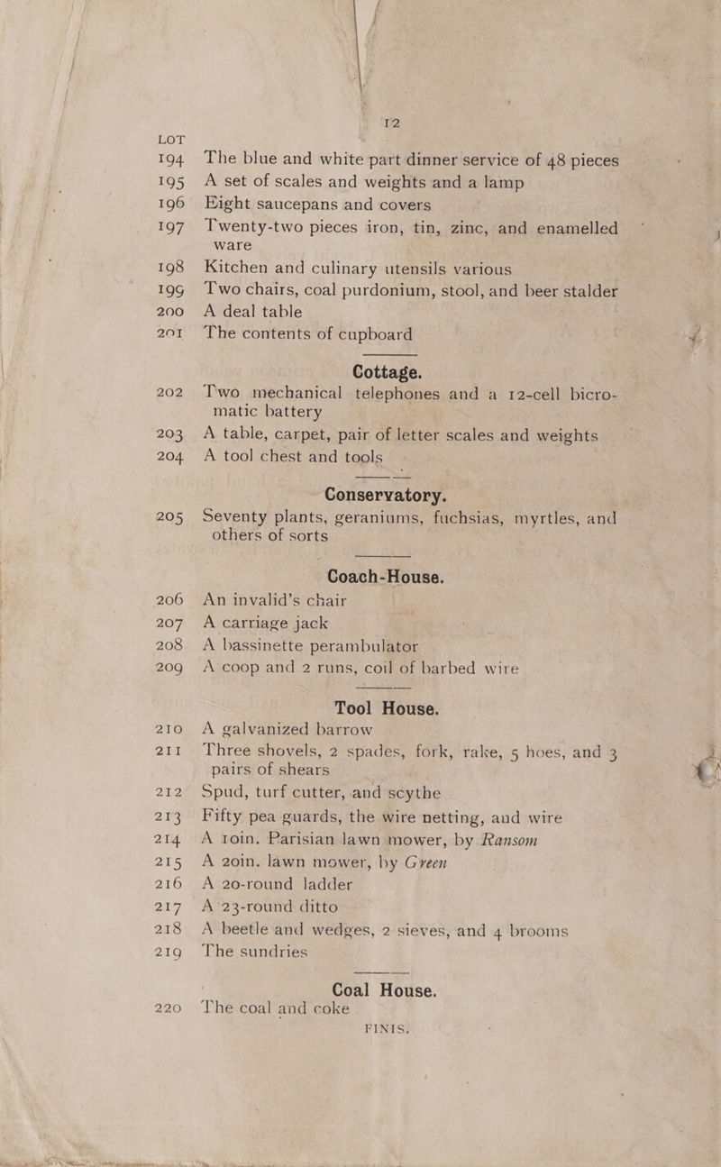 194 195 196 T97 198 19g 200 201 202 D2 The blue and white part dinner service of 48 pieces A set of scales and weights and a lamp Fight saucepans and covers Twenty-two pieces iron, tin, zinc, and enamelled ware Kitchen and culinary utensils various Two chairs, coal purdonium, stool, and beer stalder A deal table The contents of cupboard Cottage. Two mechanical telephones and a 12-cell bicro- matic battery A table, carpet, pair of letter scales and weights A tool chest and tools Conservatory. Seventy plants, geraniums, fuchsias, myrtles, and others of sorts Coach-House. An invalid’s chair A carriage jack A bassinette perambulator A coop and 2 runs, coil of barbed wire Tool House. A galvanized barrow Three shovels, 2 spades, fork, rake, 5 hoes, and 3 pairs of shears Spud, turf cutter, and scythe Fifty pea guards, the wire netting, and wire A toin. Parisian lawn mower, by Ransom A 20in. lawn mower, by Green A 20-round ladder A’ 23-round ditto A beetle and wedges, 2 sieves, and 4 brooms The sundries Coal House. The coal and coke FINIS: