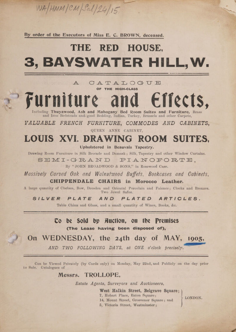 Son ae - c eens 2 By order of the Executors of Miss E. C. BROWN, deceased. THE RED HOUSE, 3, BAYSWATER HILL, W. vas CL. WE ees) Geyu es OF THE HIGH-CLASS >’ Furniture and Effects, Including Thuyawood, Ash and Mahogany Bed Room Suites and Furniture, Brass and Iron Bedsteads and- good Bedding, Indian, Turkey, Brussels and other Carpets, VALUABLE FRENCH FURNITURE, COMMODES AND CABINETS, QUEEN ANNE CABINET, LOUIS XVI. DRAWING ROOM SUITES, Upholstered in Beauvais Tapestry. Drawing Room Furniture in Silk Brocade and Damask; Silk, Tapestry and other Window Curtains. SHEMI-GRAND PIANOFORTHR, By “JOHN BROADWOOD &amp; SONS,” in Rosewood Case. Massively Carved Oak and Walnutwood Buffets, Bookcases and Cabinets, CHIPPENDALE CHAIRS in Morocco Leather. A large quantity of Chelsea, Bow, Dresden and Oriental Porcelain and Faience; Clocks and Bronzes. Two Jewel Safes. SILVER PLATE AND PLATED ARTICLES. Table China and Glass, and a small quantity of Wines, Books, &amp;c. Co be Sold by Auction, on the Premises (The Lease having been disposed of),  On WEDNESDAY, the 24th day of MAY, 1905, AND TWO FOLLOWING DAYS, at ONE o'clock precisely. Can be Viewed Privately (by Cards only) on Monday, May 22nd,and Publicly on the day prior to Sale, Catalogues of Messrs. TROLLOPE, Estate Agents, Surveyors and Auctioneers, West Halkin Street, Belgrave Square; 7, Hobart Place, Eaton Square; 14, Mount Street, Grosvenor Square; and LONDON. 5, Victoria Street, Westminster ;