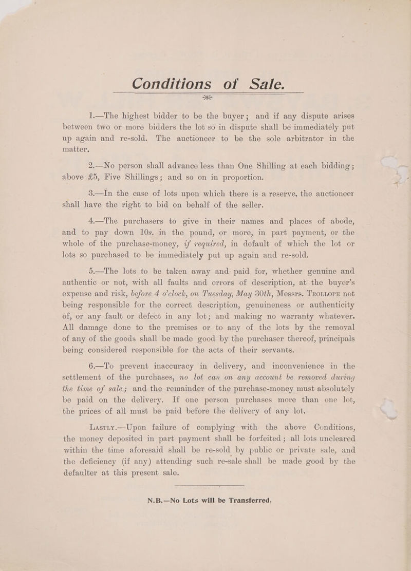 Conditions of Sale. Ic 1.—The highest bidder to be the buyer; and if any dispute arises between two or more bidders the lot so in dispute shall be immediately put up again and re-sold. The auctioneer to be the sole arbitrator in the matter, 2,—No person shall advance less than One Shilling at each bidding ; above £5, Five Shillmgs; and so on in proportion. 3.—In the case of lots upon which there is a reserve, the auctioneer shall have the right to bid on behalf of the seller. 4.—The purchasers to give in their names and places of abode, and to pay down 10s. in the pound, or more, in part payment, or the whole of the purchase-money, if required, in default of which the lot or lots so purchased to be immediately put up again and re-sold. ).—The lots to be taken away and: paid for, whether genuine and authentic or not, with all faults and errors of description, at the buyer’s expense and risk, before 4 o'clock, on Tuesday, May 30th, Messrs. TROLLOPE not being responsible for the correct description, genuineness or authenticity of, or any fault or defect in any lot; and making no warranty whatever. All damage done to the premises or to any of the lots by the removal of any of the goods shall be made good by the purchaser thereof, principals being considered responsible for the acts of their servants. 6.—T'o prevent inaccuracy in delivery, and inconvenience in the settlement of the purchases, no lot can on any account be removed during the time of sale; and the remainder of the purchase-money must absolutely be paid on the delivery. If one person purchases more than one lot, the prices of all must be paid before the delivery of any lot. Lastty.—Upon failure of complymg with the above Conditions, the money deposited in part payment shall be forfeited; all lots uncleared within the time aforesaid shali be re-sold by public or private sale, and the deficiency (if any) attending such re-sale shall be made good by the defaulter at this present sale. N.B.—No Lots will be Transferred.