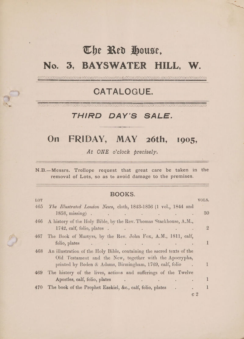 Che Red House, No. 3, BAYSWATER HILL, W. DOCCHICCEMICCO)ICCEOIIE(EO)IC(CNICKEOIIC(COIOCED)IPCKENIIC(CNV OED DECCO)DCCENVICLCO) ICO CATALOGUE. THIRD DAY’S SALE. At ONE o’clock precisely. —— removal of Lots, so as to avoid damage to the premises. BOOKS. LOT VOLS. 465 The Illustrated London News, ae 1843-1856 (1 oe 1844 and 1858, missing) 30 466 A history of the Holy Bible, by the Rev. Thomas Stackhouse, A.M., 1742, calf, folio, plates . es hee 2 467 The Book of Martyrs, by the Rev. John Fox, AIME 1831, -ealt, folio, plates ' : : 1 468 An illustration of the Holy Bible, containing the sacred texts of the Old ‘Testament and the New, together with the Apocrypha, printed by Boden &amp; Adams, Birmingham, 1769, calf, folio ih 469 ‘The history of the lives, actions and ee of the Twelve Apostles, calf, folio, plates 1 470 The book of the poe Kzekiel, &amp;c., calf, folio, ae 1 c2
