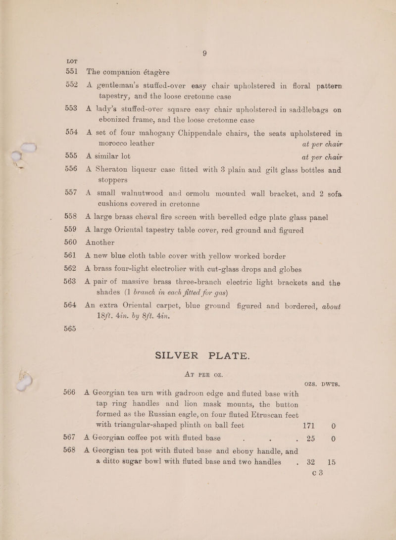 dol 002 503 554 500 556 d07 558 559 560 561 562 563 564 565 566 567 568 The companion étagére A gentleman’s stuffed-over easy chair upholstered in floral pattern tapestry, and the loose cretonne case A lady’s stuffed-over square easy chair upholstered in saddlebags on ebonized frame, and the loose cretonne case A set of four mahogany Chippendale chairs, the seats upholstered in morocco leather at per chawr A similar lot at per chaar A Sheraton liqueur case fitted with 3 plain and gilt glass bottles and stoppers A small walnutwood and ormolu mounted wall bracket, and 2 sofa cushions covered in cretonne A large brass cheval fire screen with bevelled edge plate glass panel A large Oriental tapestry table cover, red ground and figured Another A new blue cloth table cover with yellow worked border A brass four-light electrolier with cut-glass drops and globes A pair of massive brass three-branch electric light brackets and the shades (1 branch in each fitted for gas) An extra Oriental carpet, blue ground figured and bordered, about 18ft. dan. by 8ft. 4on. SILVER PLATE. AT PER OZ. OZS. DWTS. A Georgian tea urn with gadroon edge and fluted base with tap ring handles and lion mask mounts, the button - formed as the Russian eagle, on four fluted Etruscan feet with triangular-shaped plinth on ball feet ia 0 A Georgian coffee pot with fluted base : ae A Georgian tea pot with fluted base and ebony handle, and a ditto sugar bowl with fluted base and two handles - o2 - £5 C3