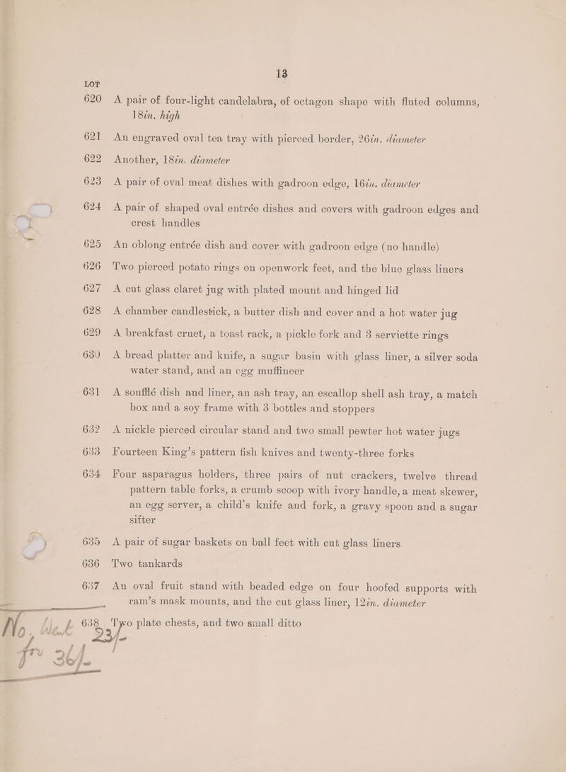 620 621 13 A pair of four-light candelabra, of octagon shape with fluted columns, 18in. high An engraved oval tea tray with pierced border, 26¢n. diameter Another, 18%n. diameter A pair of oval meat dishes with gadroon edge, 16¢n. diameter A pair of shaped oval entrée dishes and covers with gadroon edges and crest handles An oblong entrée dish and cover with gadroon edge (no handle) Two pierced potato rings on openwork feet, and the blue glass liners A cut glass claret jug with plated mount and hinged lid A. chamber candlestick, a butter dish and cover and a hot water jug A breakfast cruet, a toast rack, a pickle fork and 3 serviette rings A bread platter and knife, a sugar basin with glass liner, a silver soda water stand, and an cge muftineer A soufflé dish and liner, an ash tray, an escallop shell ash tray, a match box and a soy frame with 3 bottles and stoppers A nickle pierced circular stand and two small pewter hot water jugs Fourteen King’s pattern fish knives and twenty-three forks Four asparagus holders, three pairs of nut crackers, twelve thread pattern table forks, a crumb scoop with ivory handle, a meat skewer, an egg server, a child’s knife and fork, a gravy spoon and a sugar sitter A pair of sugar baskets on ball feet with cut glass liners Two tankards An oval fruit stand with beaded edge on four hoofed supports with ram’s mask mounts, and the cut glass liner, 12in. diwmeter Tyo plate chests, and two small ditto F : 2 ae