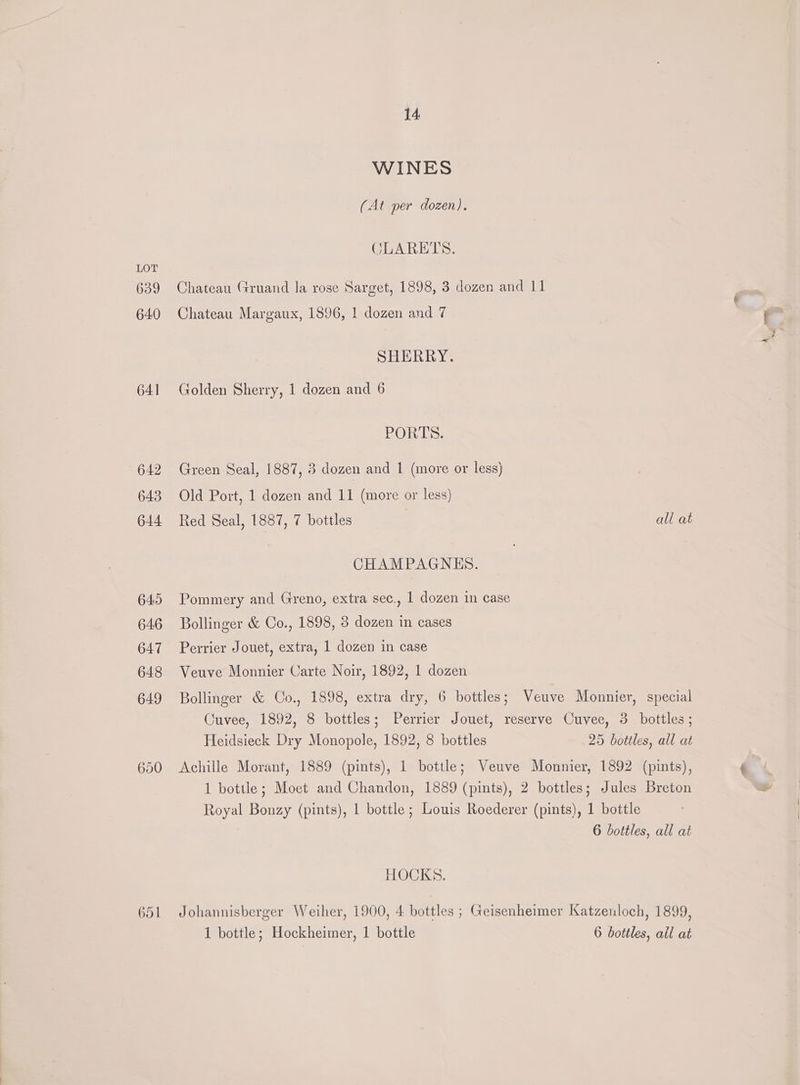 639 640 641 642 643 644 645 646 647 648 649 650 651 14 WINES (At per dozen). CLARETS. 92 Chateau Gruand la rose Sarget, 1898, 3 dozen and 11 Chateau Margaux, 1896, 1 dozen and 7 SHERRY. Golden Sherry, 1 dozen and 6 BOT Ls: Green Seal, 1887, 3 dozen and 1 (more or less) Old Port, 1 dozen and 11 (more or less) Red Seal, 1887, 7 bottles CHAMPAGNHES. Pommery and Greno, extra sec., 1 dozen in case Bollinger &amp; Co., 1898, 8 dozen in cases Perrier Jouet, extra, 1 dozen in case Veuve Monnier Carte Noir, 1892, 1 dozen all at Heidsieck Dry Monopole, 1892, 8 bottles HOCKS. 1 bottle; Hockheimer, 1 bottle