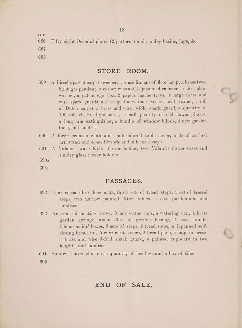 686 687 688 18 STORE ROOM. light gas pendant, a corner whatnot, 3 japanned canisters, a steel plate warmer, a patent egg box, 2 papier maché trays, 2 large brass and wire spark guards, a carriage footwarmer covered with carpet, a roll 100 volt. electric light bulbs, a small quantity of odd flower glasses, a long arm extinguisher, a bundle of window blinds, 4 new garden tools, and sundries urn stand and 4 needlework and silk tea coseys 690A 691B sundry glass flower holders PASSAGES. steps, two narrow painted 2-tier tables, a coal purdonium, and sundries garden syringe, about 30ft. of garden hosing, 2 cask stands, 2 housemaids’ boxes, 3 sets of steps, 2 tread steps, a japanned self- closing bread tin, 5 wire meat covers, 2 bread pans, a napkin press, a brass and wire 3-fold spark guard, a painted cupboard in two heights, and sundries 695 END OF SALE,