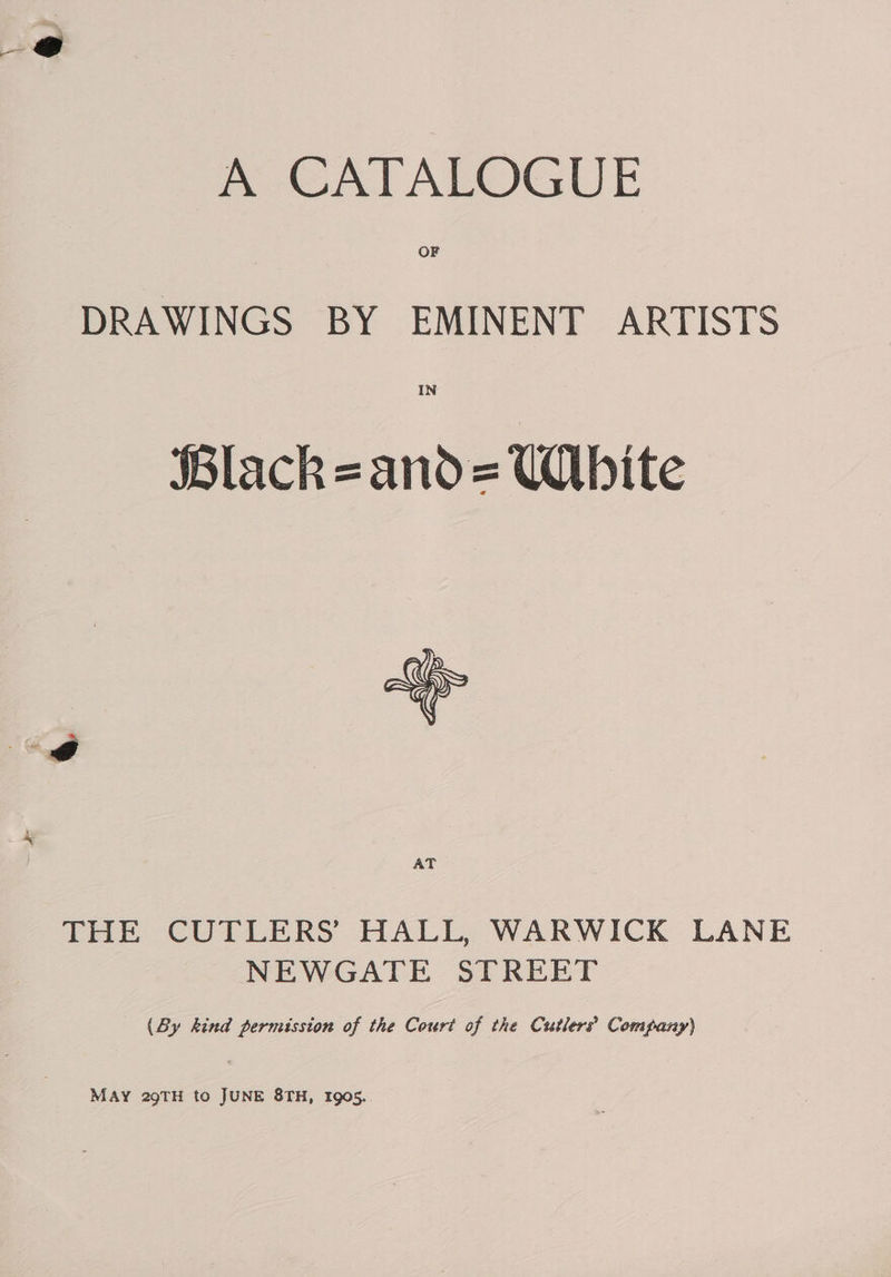 me CATALOGUE OF DRAWINGS BY EMINENT ARTISTS IN SBlack=and= Ubite ‘P AT THE CUTLERS HALL, WARWICK LANE © NEWGATE STREET (By kind permission of the Court of the Cutlers Company) MAY 29TH to JUNE 8TH, Igo5.