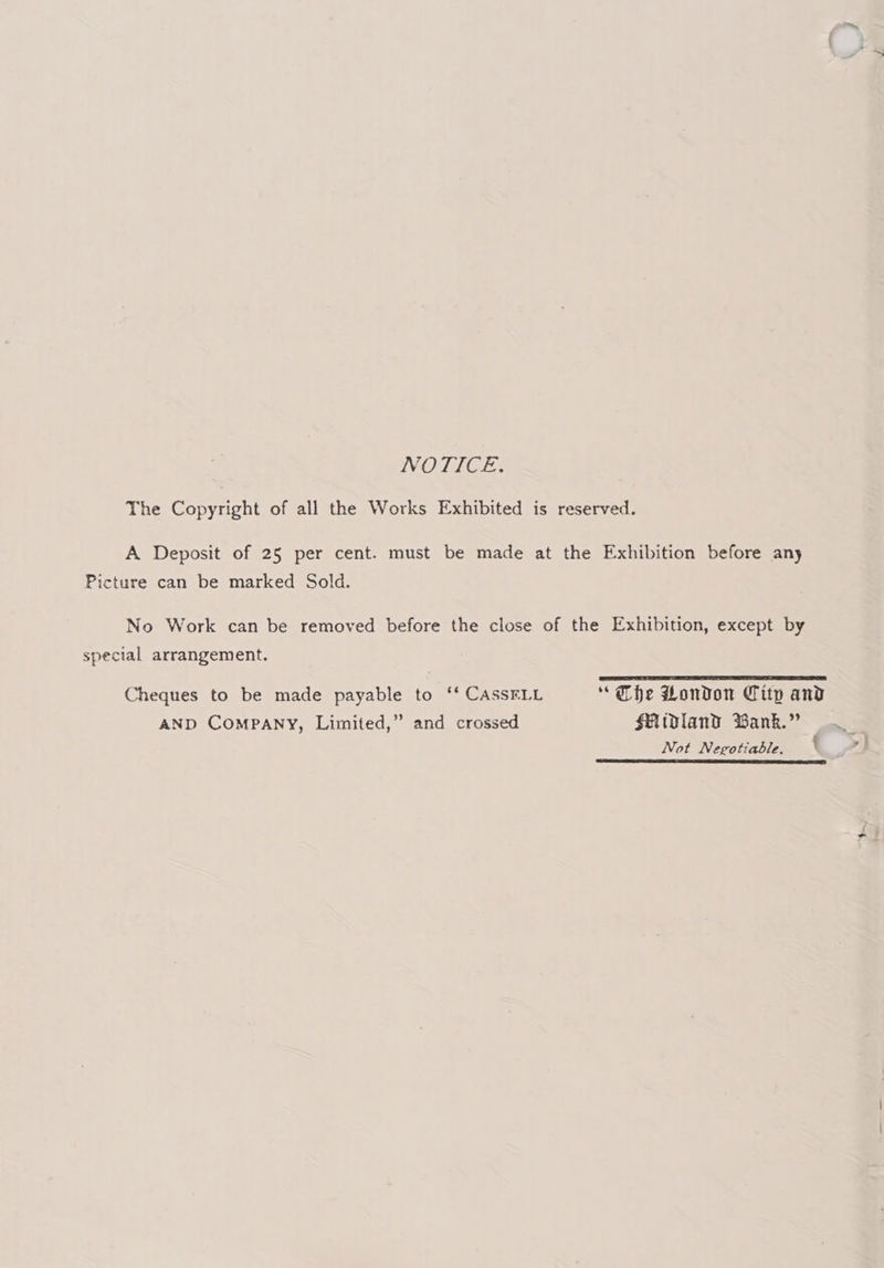 NOTICE. The Copyright of all the Works Exhibited is reserved. A Deposit of 25 per cent. must be made at the Exhibition before any Picture can be marked Sold. No Work can be removed before the close of the Exhibition, except by special arrangement. Cheques to be made payable to ‘‘ CASSELL * Che London City and AND COMPANY, Limited,” and crossed Uidland Wank.” Not Negotiable. \