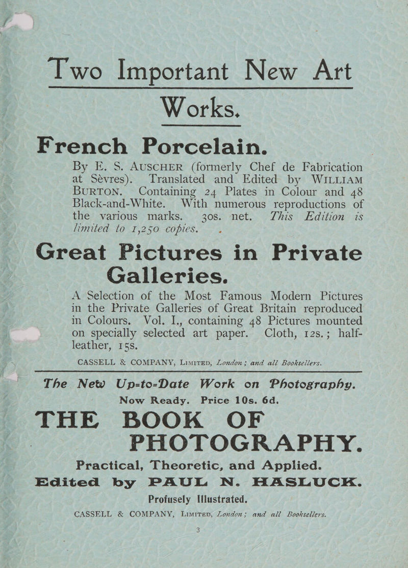 Two Important New Art Works. French Porcelain. By E. S. AUSCHER (formerly Chef de Fabrication at Sévres). Translated and Edited by WILLIAM BuRTON. Containing 24 Plates in Colour and 48 Black-and-White. With numerous reproductions of the various marks. 30s. net. This Edition is limited to 1,250 copies. Great Pictures in Private Galleries. A Selection of the Most Famous Modern Pictures in the Private Galleries of Great Britain reproduced in Colours. Vol. I., containing 48 Pictures mounted on specially selected art paper. Cloth, 12s.; half- leather, 15s. CASSELL & COMPANY, Limitrep, London; and ali Booksellers. The New Up-to-Date Work on Photography. Now Ready. Price 10s. 6d. THE BOOK OF > PHOTOGRAPHY. Practical, Theoretic, and Applied. Edited by PAUL N. HASLUCK. Profusely Illustrated. CASSELL & COMPANY, Limiter, Zondon; and all Booksellers.