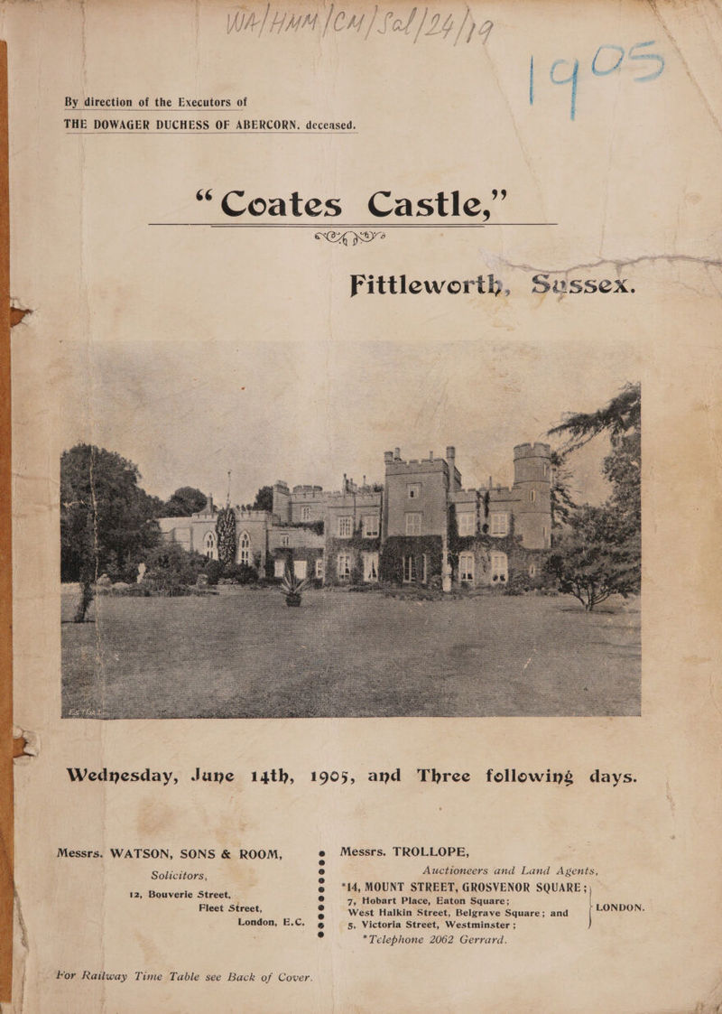 By direction of the Executors of THE DOWAGER DUCHESS OF ABERCORN. deceased. Coates Castle,” fittlewort &amp; Messrs. TROLLOPE, Auctioneers and Land Agents, *14, MOUNT STREET, GROSVENOR SQUARE ; ’ 7, Hobart Place, Eaton Square; Fleet Street, West Halkin Street, Belgrave Square; and London, 5, Victoria Street, Westminster ; *Telephone 2062 Gerrard. Messrs. WATSON, SONS &amp; ROOM, Solicitors, 12, Bouverie Street, - LONDON