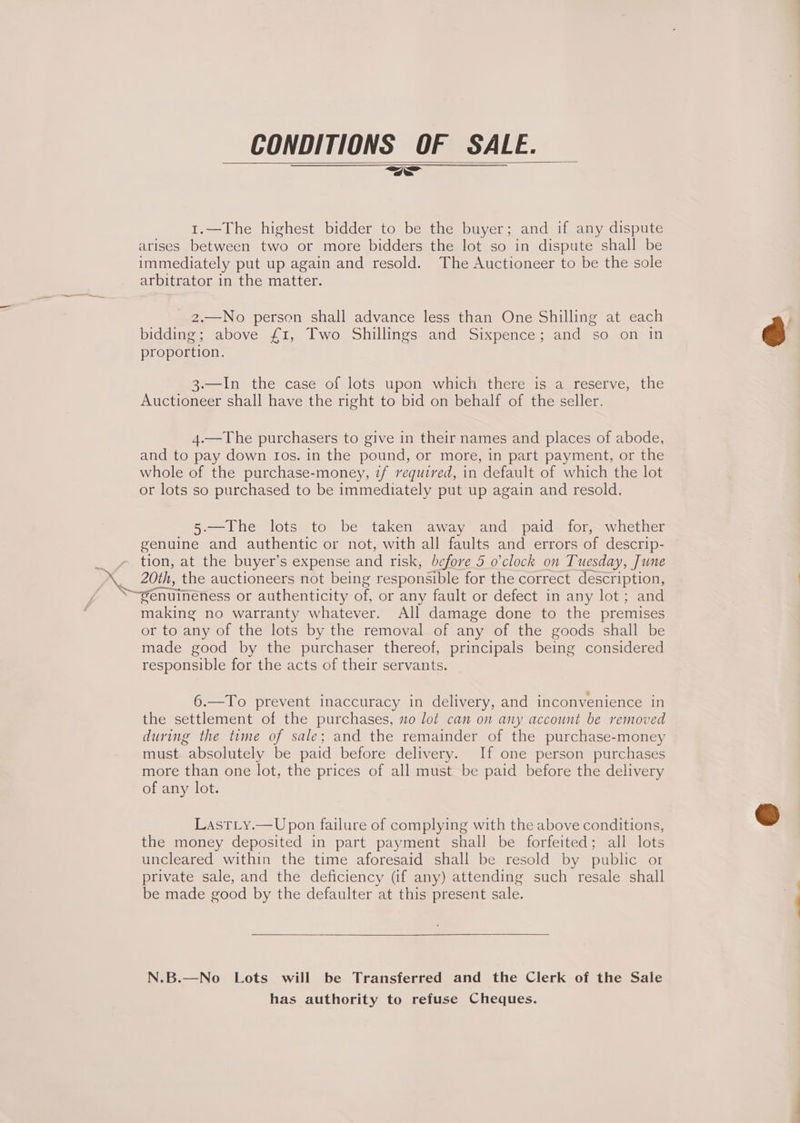 CONDITIONS OF SALE. 1.—The highest bidder to be the buyer; and if any dispute arises between two or more bidders the lot so in dispute shall be immediately put up again and resold. The Auctioneer to be the sole arbitrator in the matter. 2.—No person shall advance less than One Shilling at each bidding; above £1, Two Shillings and Sixpence; and so on in proportion. 3.—In the case of lots upon which there is a reserve, the Auctioneer shall have the right to bid on behalf of the seller. 4.—The purchasers to give in their names and places of abode, and to pay down Ios. in the pound, or more, in part payment, or the whole of the purchase-money, if required, in default of which the lot or lots so purchased to be immediately put up again and resold. 5.—The lots to be taken away and paid for,- whether genuine and authentic or not, with all faults and errors of descrip- > tion, at the buyer’s expense and risk, before 5 o'clock on Tuesday, June 20th, the auctioneers not being responsible for the correct description, w —. Sods ; ‘~enuineness or authenticity of, or any fault or defect in any lot ; and making no warranty whatever. All damage done to the premises or to any of the lots by the removal of any of the goods shall be made good by the purchaser thereof, principals being considered responsible for the acts of their servants. 6.—To prevent inaccuracy in delivery, and inconvenience in the settlement of the purchases, no lot can on any account be removed during the time of sale; and the remainder of the purchase-money must. absolutely be paid before delivery. If one person purchases more than one lot, the prices of all must be paid before the delivery of any lot. LastLty.— Upon failure of complying with the above conditions, the money deposited in part payment shall be forfeited; all lots uncleared within the time aforesaid shall be resold by public or private sale, and the deficiency (if any) attending such resale shall be made good by the defaulter at this present sale. N.B.—No Lots will be Transferred and the Clerk of the Sale has authority to refuse Cheques.