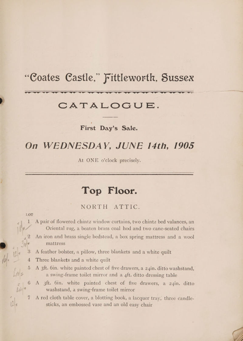 “Coates Castle,” Fittleworth, Sussex = ce CATALOGUE. First Day’s Sale. On WEDNESDAY, JUNE 14th, 1905 At ONE o’clock precisely. Top Floor. MOT Fi Aaa LOT ~} 1 A pair of flowered chintz window curtains, two chintz bed valances, an \Yig 7 Oriental rug, a beaten brass coal hod and two cane-seated chairs q.) Aple mattress 3 A feather bolster, a pillow, three blankets and a white quilt 4 Three blankets and a white quilt | a swing-frame toilet mirror and a 4ft. ditto dressing table e; 6 A 3ft. 6in. white painted chest of five drawers, a 24in. ditto Ly? washstand, a swing-frame toilet mirror