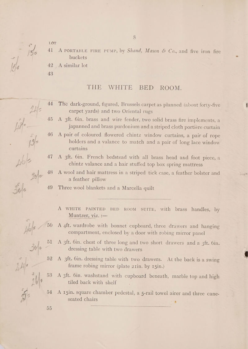 e j Ke : / J } ; 42£ ix FE} 4 7 © ae ieee é F alt ce 7 SE / Vie 7, lam J j | $e ned ) ; y 4) | » LO|\7 -Y! cs a *) d. ‘fy we” &amp; * || | exyiF jor : Wie &amp; Jy pitg A . lat : a A LOT 4] 42 43 44 46 A7 48 49 50 Or Or A PORTABLE FIRE PUMP, by Shand, Mason &amp; Co., and five iron fire buckets A similar lot THE WHILE Sean Os The dark-ground, figured, Brussels carpet as planned (about forty-five carpet yards) and two Oriental rugs A 3ft. 6in. brass and wire fender, two solid brass fire implements, a japanned and brass purdonium and a striped cloth portiére curtain A pair of coloured flowered chintz window curtains, a pair of rope holders and a valance to match and a pair of long lace window curtains A 3ft. 6in. French bedstead with all brass head and foot piece, a chintz valance and a hair stuffed top box spring mattress A wool and hair mattress in a striped tick case, a feather bolster and a feather pillow Three wool blankets and a Marcella quilt A WHITE PAINTED BED ROOM SUITE, with brass handles, by Muntzer, viz. :— A 4ft. wardrobe with bonnet cupboard, three drawers and hanging compartment, enclosed by a door with robing mirror panel A 3ft. 6in. chest of three long and two short drawers and a 3ft. 6in. dressing table with two drawers A 3ft. 6in. dressing table with two drawers. frame robing mirror (plate 2rin. by 15in.) At the back is a swing A 3ft. 6in. washstand with cupboard beneath, marble top and high tiled back with shelf A 1I5in. square chamber pedestal, a 5-rail towel airer and three cane- seated chairs a