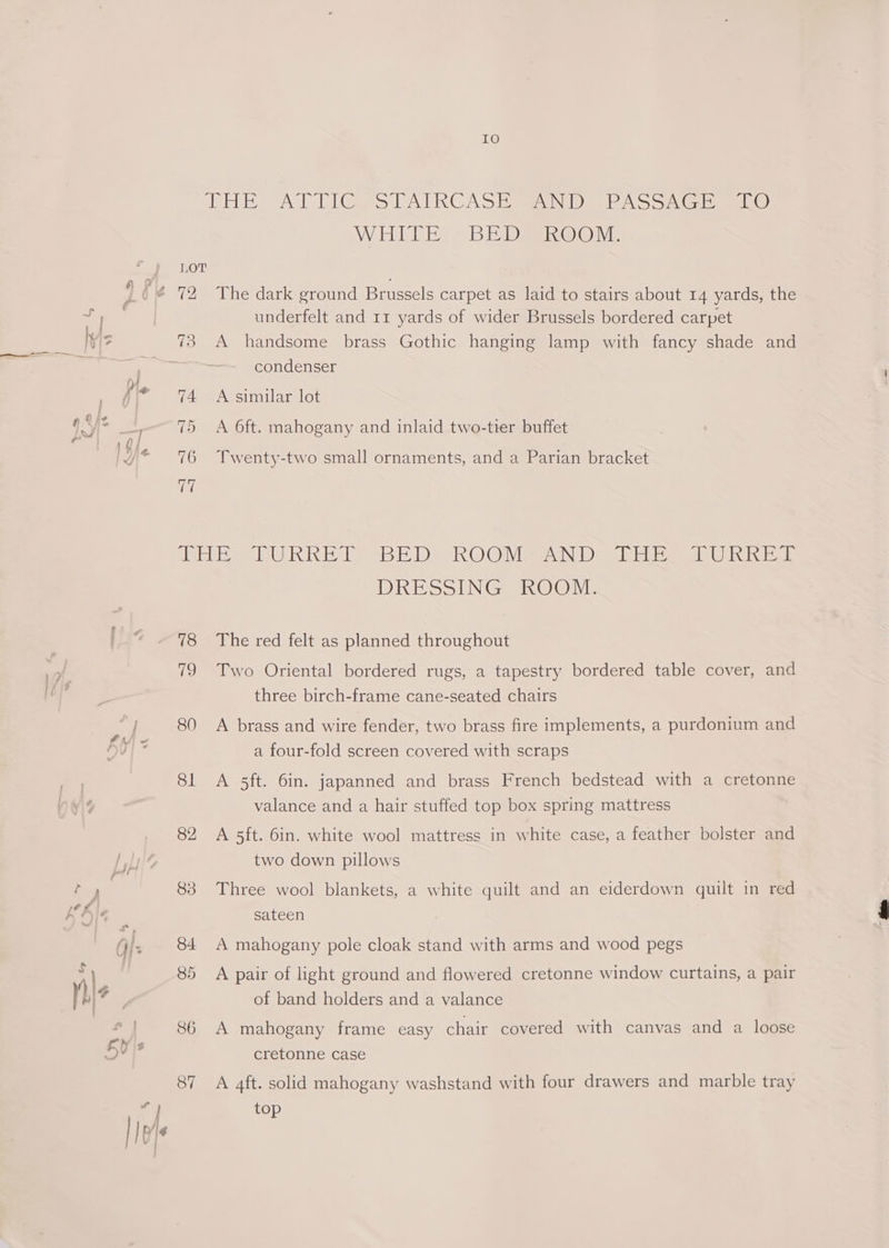 IO DHE Ad Pl@ets [TALKCAS Eanes AS SA ee) ME BER © Nie LOT underfelt and 11 yards of wider Brussels bordered carpet 73 A handsome brass Gothic hanging lamp with fancy shade and condenser 74 <A similar lot 75 A Oft. mahogany and inlaid two-tier buffet 76 Twenty-two small ornaments, and a Parian bracket erie RK Te BEDS RO OnvigeeecNi cecil ie otis DRESSING KOOM. 78 The red felt as planned throughout 79 Two Oriental bordered rugs, a tapestry bordered table cover, and three birch-frame cane-seated chairs 80 A brass and wire fender, two brass fire implements, a purdonium and a four-fold screen covered with scraps 81 A 5ft. 6in. japanned and brass French bedstead with a cretonne valance and a hair stuffed top box spring mattress 82 A 5ft. 6in. white wool mattress in white case, a feather bolster and two down pillows 83 Three wool blankets, a white quilt and an eiderdown quilt in red sateen 84 A mahogany pole cloak stand with arms and wood pegs 85 A pair of light ground and flowered cretonne window curtains, a pair of band holders and a valance 86 A mahogany frame easy chair covered with canvas and a loose cretonne case 87 A 4ft. solid mahogany washstand with four drawers and marble tray top