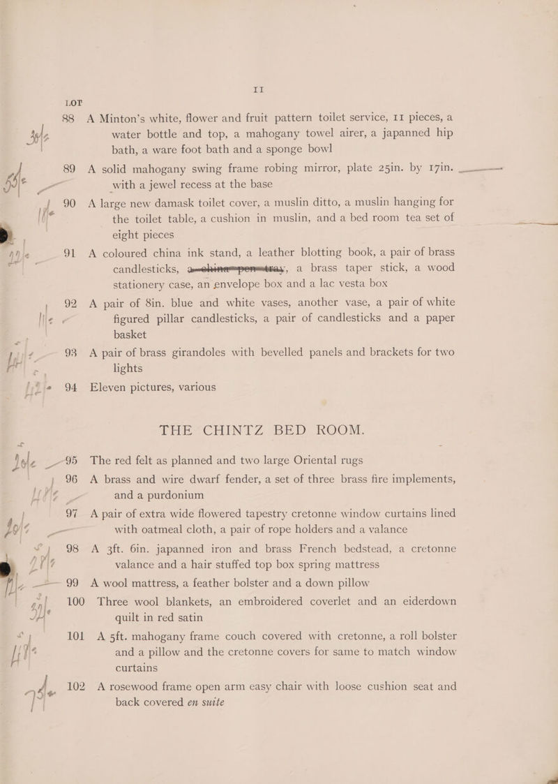 hi LOT 88 A Minton’s white, flower and fruit pattern toilet service, II pieces, a water bottle and top, a mahogany towel airer, a japanned hip bath, a ware foot bath and a sponge bowl with a jewel recess at the base 90 A large new damask toilet cover, a muslin ditto, a muslin hanging for the toilet table, a cushion in muslin, and a bed room tea set of eight pieces 91 A coloured china ink stand, a leather blotting book, a pair of brass candlesticks, amenines=pemesthay, a brass taper stick, a wood stationery case, an envelope box and a lac vesta box 92 A pair of 8in. blue and white vases, another vase, a pair of white figured pillar candlesticks, a pair of candlesticks and a paper basket 93 <A pair of brass girandoles with bevelled panels and brackets for two lights 94 Eleven pictures, various TEES CENT Z 7BE PD UKOOM, 96 <A brass and wire dwarf fender, a set of three brass fire implements, and a purdonium 97 A pair of extra wide flowered tapestry cretonne window curtains lined with oatmeal cloth, a pair of rope holders and a valance 98 A 3ft. 6in. japanned iron and brass French bedstead, a cretonne valance and a hair stuffed top box spring mattress 100 Three wool blankets, an embroidered coverlet and an eiderdown quilt in red satin and a pillow and the cretonne covers for same to match window curtains 102 A rosewood frame open arm easy chair with loose cushion seat and back covered en suite