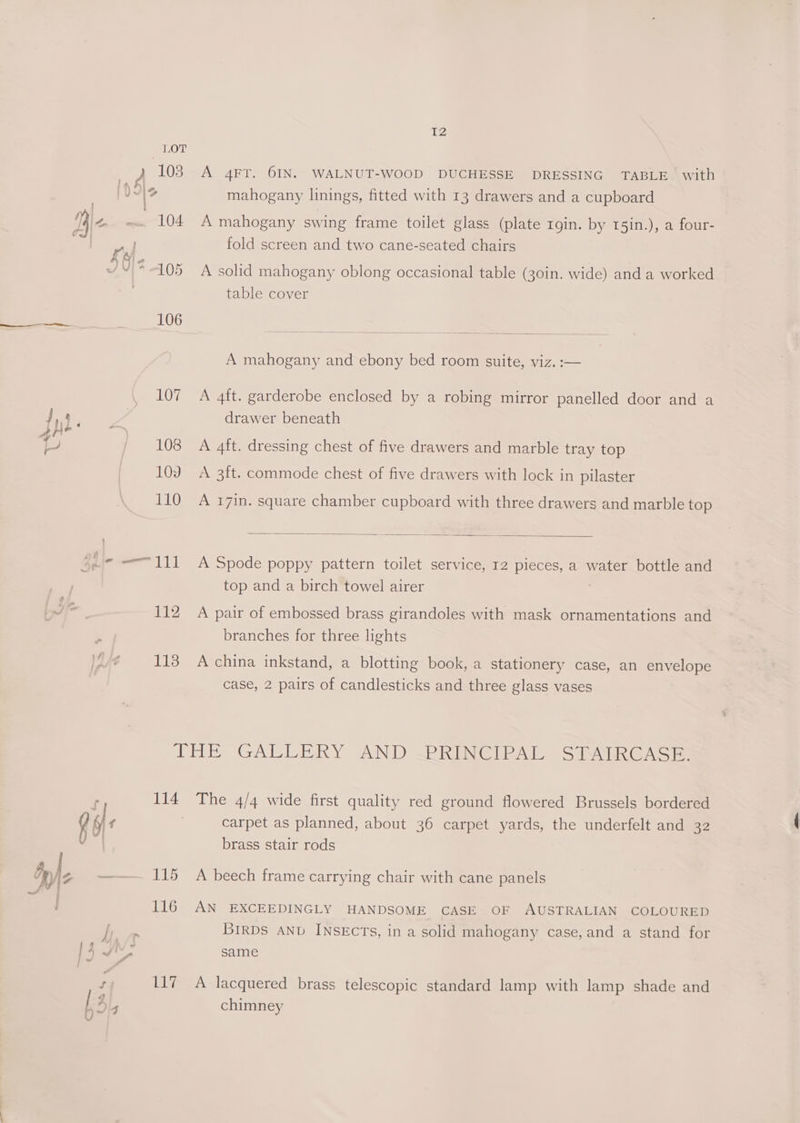IZ mahogany linings, fitted with 13 drawers and a cupboard fold screen and two cane-seated chairs table cover A mahogany and ebony bed room suite, viz. :— 107 A 4ft. garderobe enclosed by a robing mirror panelled door and a drawer beneath 108 A 4ft. dressing chest of five drawers and marble tray top 109 A 3ft. commode chest of five drawers with lock in pilaster 110 A 17in. square chamber cupboard with three drawers and marble top top and a birch towel airer 112 A pair of embossed brass girandoles with mask ornamentations and branches for three lights 113 Acchina inkstand, a blotting book, a stationery case, an envelope case, 2 pairs of candlesticks and three glass vases THe GALLERY AND <P REINGERAL) SSR GAGS 114 The 4/4 wide first quality red ground flowered Brussels bordered carpet as planned, about 36 carpet yards, the underfelt and 32 brass stair rods 115 A beech frame carrying chair with cane panels 116 AN EXCEEDINGLY HANDSOME CASE OF AUSTRALIAN COLOURED BIRDS AND INSECTs, in a solid mahogany case, and a stand for same 117 A lacquered brass telescopic standard lamp with lamp shade and chimney