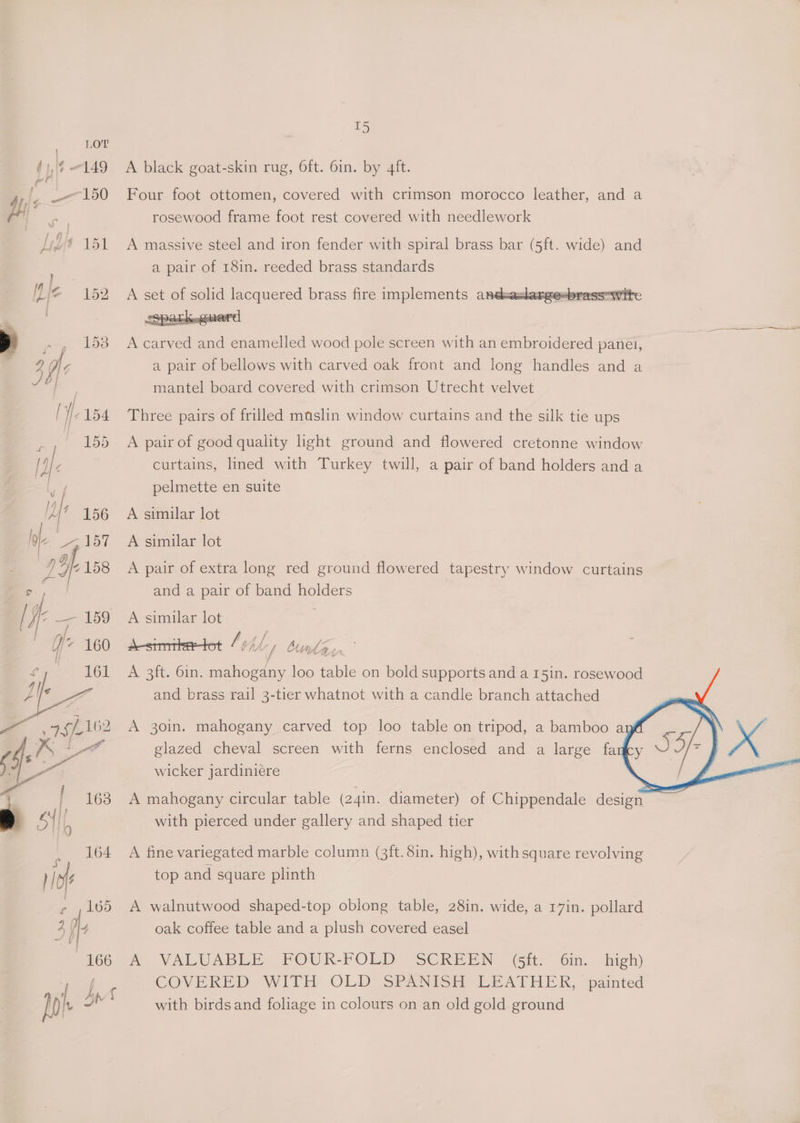 LOT j Wf 149 ile - 150 lis 151 Wie 152 r 4 fe mace | 166 I5 A black goat-skin rug, 6ft. 6in. by 4ft. Four foot ottomen, covered with crimson morocco leather, and a rosewood frame foot rest covered with needlework A massive steel and iron fender with spiral brass bar (Sit. wide) and a pair of 18in. reeded brass standards A set of solid lacquered brass fire implements andeadargesbrassowite A carved and enamelled wood pole screen with an embroidered panei, a pair of bellows with carved oak front and long handles and a mantel board covered with crimson Utrecht velvet Three pairs of frilled maslin window curtains and the silk tie ups A pair of good quality light ground and flowered cretonne window curtains, lined with Turkey twill, a pair of band holders and a pelmette en suite A similar lot A similar lot A pair of extra long red ground flowered tapestry window curtains and a pair of band holders A similar lot | desimitetot /94/-, bun ls, A 3ft. 6in. mahogany loo table on bold supports and a 15in. rosewood and brass rail 3-tier whatnot with a candle branch attached A 30in. mahogany carved top loo table on tripod, a bamboo ay glazed cheval screen with ferns enclosed and a large fa wicker jardiniere with pierced under gallery and shaped tier A fine variegated marble column (3ft. 8in. high), with square revolving top and square plinth A walnutwood shaped-top oblong table, 28in. wide, a 17in. pollard oak coffee table and a plush covered easel me VALUABLE FOUR-FOLD” SCREEN (Gh: Gin. -high) COVERED WITH OLD SPANISH LEATHER, paimted with birdsand foliage in colours on an old gold ground