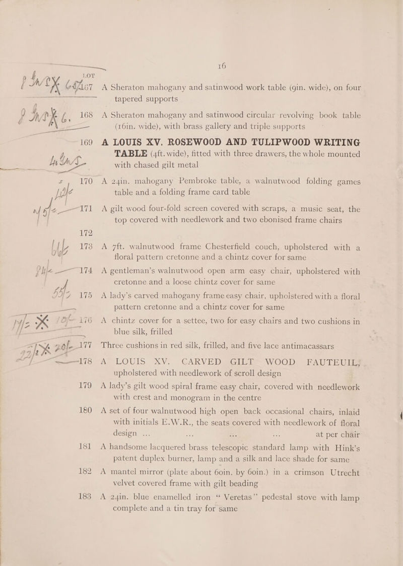 Via A { Av [Xx 6MZ107 169 oem ee is 170 a «172 Lt), 178 OYi7 Phe 174 7 6 175 ae) Se) ae Ss > re one iad Ny nt # 177 IY 20 “ot AROS rmx 179 180 ibd 182 183 16 A Sheraton mahogany and satinwood work table (gin. wide), on four tapered supports A Sheraton mahogany and satinwood circular revolving book table (161n. wide), with brass gallery and triple supports A LOUIS XV. ROSEWOOD AND TULIPWOOD WRITING TABLE (4ft. wide), titted with three drawers, the whole mounted with chased gilt metal A 24in. mahogany Pembroke table, a walnutwood folding games table and a folding frame card table A gilt wood four-fold screen covered with scraps, a music seat, the top covered with needlework and two ebonised frame chairs A 7ft. walnutwood frame Chesterfield couch, upholstered with a floral pattern cretonne and a chintz cover for same A gentleman’s walnutwood open arm easy chair, upholstered with cretonne and a loose chintz cover for same A lady’s carved mahogany frame easy chair, upholstered with a floral pattern cretonne and a chintz cover for same A chintz cover for a settee, two for easy chairs and two cushions in blue silk, frilled Three cushions in red silk, frilled, and five lace antimacassars Ae LOUIS XV. GAKVE DAs WOOD DME AI ble upholstered with needlework of scroll design A lady’s gilt wood spiral frame easy chair, covered with needlework with crest and monogram in the centre A set of four walnutwood high open back occasional chairs, inlaid with initials E.W.R., the seats covered with needlework of floral design... at per chair A handsome lacquered brass telescopic standard lamp with Hink’s patent duplex burner, lamp and a silk and lace shade for same A mantel mirror (plate about 60in. by 60in.) in a crimson Utrecht velvet covered frame with gilt beading A 24in. blue enamelled iron “ Veretas’’ pedestal stove with lamp complete and a tin tray for same