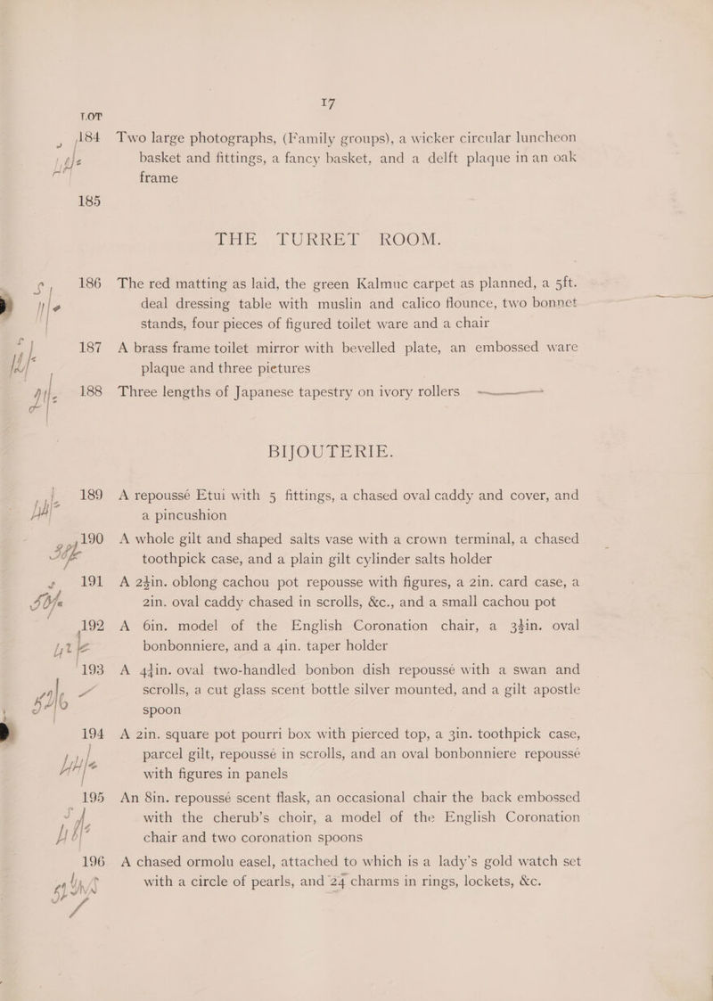 Two large photographs, (Family groups), a wicker circular luncheon basket and fittings, a fancy basket, and a delft plaque in an oak frame : im f. | OU Ried “A.OOM, The red matting as laid, the green Kalmuc carpet as planned, a 5ft. deal dressing table with muslin and calico founce, two bonnet stands, four pieces of figured toilet ware and a chair A brass frame toilet mirror with bevelled plate, an embossed ware plaque and three pietures Three lengths of Japanese tapestry on ivory rollers -—_—> BIJOUTERIE. A repoussé Etui with 5 fittings, a chased oval caddy and cover, and a pincushion A whole gilt and shaped salts vase with a crown terminal, a chased toothpick case, and a plain gilt cylinder salts holder A 24in. oblong cachou pot repousse with figures, a 2in. card case, a 2in. oval caddy chased in scrolls, &amp;c., and a small cachou pot A 6in. model of the English Coronation chair, a 34in. oval bonbonniere, and a 4in. taper holder A 4tin. oval two-handled bonbon dish repoussé with a swan and scrolls, a cut glass scent bottle silver mounted, and a gilt apostle spoon A 2in. square pot pourri box with pierced top, a 3in. toothpick case, parcel gilt, repoussé in scrolls, and an oval bonbonniere repoussé with figures in panels An 8in. repoussé scent flask, an occasional chair the back embossed with the cherub’s choir, a model of the English Coronation — chair and two coronation spoons A chased ormolu easel, attached to which is a lady’s gold watch set with a circle of pearls, and 24 charms in rings, lockets, &amp;c.