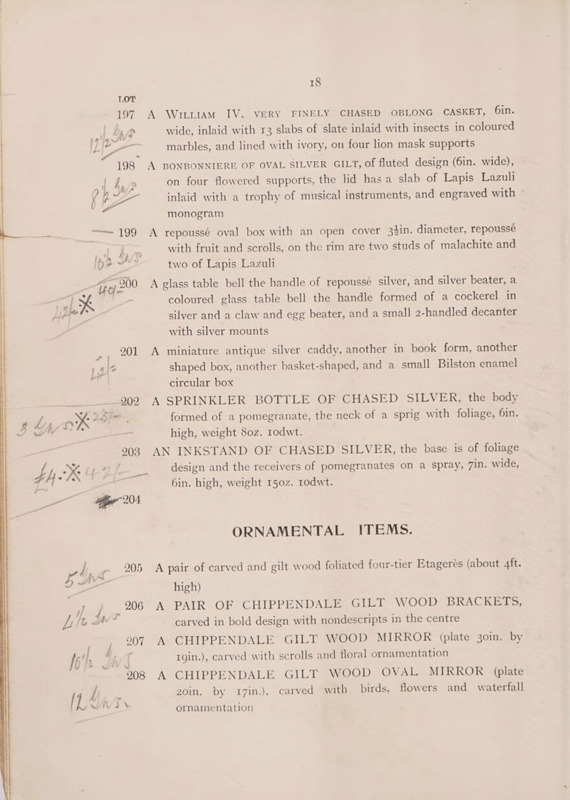 LOT | 197 A Wtutttiam IV. VERY FINELY CHASED OBLONG CASKET, 6in. | } | Lin wide, inlaid with 13 slabs of slate inlaid with insects in coloured | ] - marbles, and lined with ivory, on four lion mask supports | “198 A BONBONNIERE OF OVAL SILVER GILT, of fluted design (6in. wide), i on four flowered supports, the lid has a slab of Lapis Lazuli f LA E inlaid with a trophy of musical instruments, and engraved with monogram ee, ——~ 199 A repoussé oval box with an open cover 3%in. diameter, repoussé | with fruit and scrolls, on the rim are two studs of malachite and , two of Lapis Lazult “ave 200 A glass table bell the handle of repoussé silver, and silver beater, a > coloured glass table bell the handle formed of a cockerel in silver and a claw and egg beater, and a small 2-handled decanter with silver mounts 201 A miniature antique silver caddy, another in book form, another shaped box, another basket-shaped, and a small Bilston enamel. circular box ____ 992 A SPRINKLER BOTTLE OF CHASED SILVER, the body yaa formed of a pomegranate, the neck of a sprig with foliage, 6in. = high, weight 80z. rodwt. 903 AN INKSTAND OF CHASED SILVER, the base is of foliage design and the receivers of pomegranates on a spray, 7in. wide, 6in. high, weight 150z. rodwt. ORNAMENTAL ITEMS. 205 <A pair of carved and gilt wood foliated four-tier Etagerés (about 4ft. high) _ 206 A PAIR OF CHIPPENDALE GILT WOOD BRACKETS, 4 carved in bold design with nondescripts in the centre 907 A CHIPPENDALE GILT WOOD MIRROR (plate 30in. by ; rgin.), carved with scrolls and floral ornamentation 008 A CHIPPENDALE GILT WOOD OVAL MIRROR (plate 20in, .by I7in.), carved with birds, flowers and waterfall ornamentation