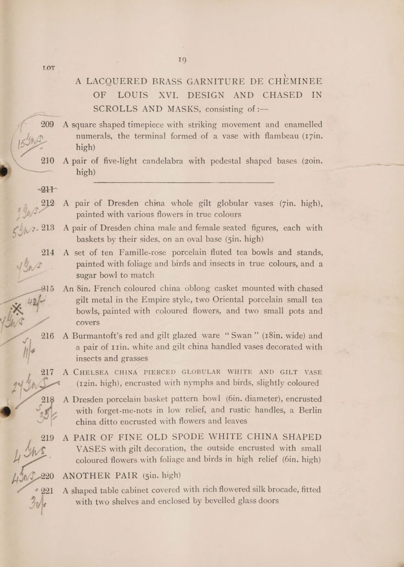 1g LOT A&amp;A PACOUERED BRASS GARNITURE DE CHEMINEE OF” LOUIS XVI. DESIGN AND CHASED AN SCROLLS AND MASKS, consisting of :— ita 209 A square shaped timepiece with striking movement and enamelled Dr. numerals, the terminal formed of a vase with flambeau (17in. high) 210 A pair of five-light candelabra with pedestal shaped bases (2o0in. \ » —_ hie) | ~24t- 212 A pair of Dresden Aes whole gilt globular vases (7in. high), £ z ra LAV J painted with various flowers in true colours aN 7-218 A pair of Dresden china male and female seated figures, each with a baskets by their sides, on an oval base (5in. high) 214 A set of ten Famille-rose porcelain fluted tea bowls and stands, painted with foliage and birds and insects in true colours, and a sugar bowl to match 915 An 8in. French coloured china oblong casket mounted with chased an gilt metal in the Empire style, two Oriental porcelain small tea bowls, painted with coloured flowers, and two small pots and N/€ ie covers ; | le a pair of I1in. white and gilt china handled vases decorated with insects and grasses af A CHELSEA CHINA PIERCED GLOBULAR WHITE AND GILT VASE (12in. high), encrusted with nymphs and birds, slightly coloured > | ~ /- with forget-me-nots in low relief, and rustic handles, a Berlin J china ditto encrusted with flowers and leaves 919 A PAIR OF FINE OLD SPODE WHITE CHINA SHAPED MW VASES with gilt decoration, the outside encrusted with small h coloured flowers with foliage and birds in high relief (6in. high) 920 ANOTHER PAIR (sin. high) J a A shaped table cabinet covered with rich flowered silk brocade, fitted Jee with two shelves and enclosed by bevelled glass doors —