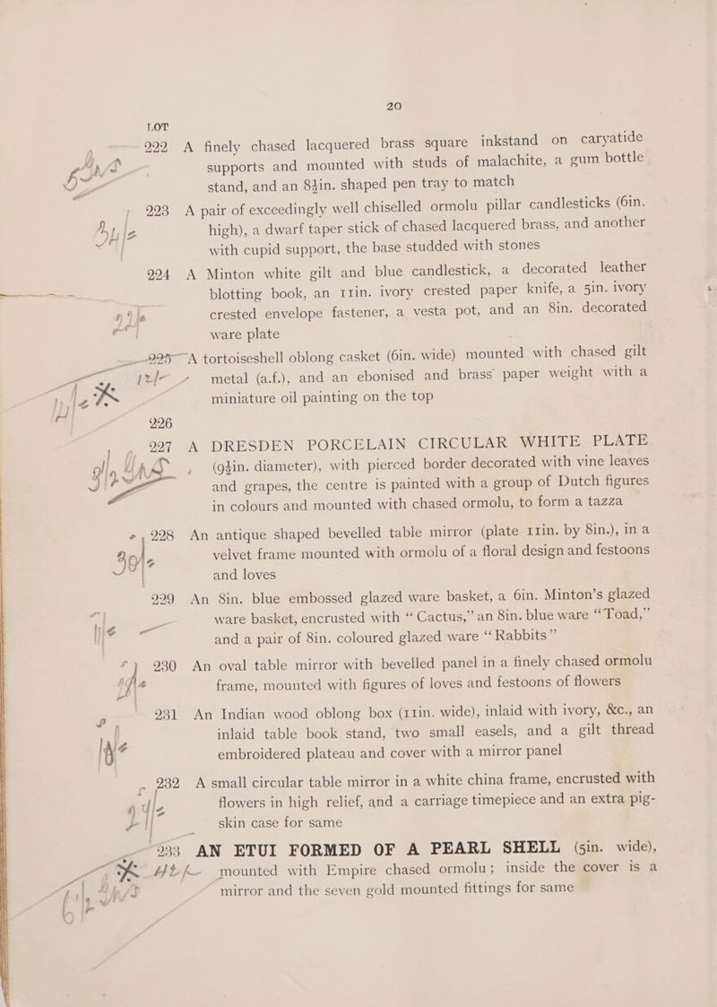 LOT 922 A finely chased lacquered brass square inkstand on caryatide le, ay supports and mounted with studs of malachite, a gum bottle v e stand, and an 8#in. shaped pen tray to match / 993 A pair of exceedingly well chiselled ormolu pillar candlesticks (61n. yt le high), a dwarf taper stick of chased lacquered brass, and another a with cupid support, the base studded with stones 9294 A Minton white gilt and blue candlestick, a decorated leather eee blotting book, an 11in. ivory crested paper knife, a 5in. ivory ne crested envelope fastener, a vesta pot, and an 8in. decorated as ware plate | 225A tortoiseshell oblong casket (6in. wide) mounted with chased gilt a jr/- » metal (a.f.), and an ebonised and brass paper weight with a nile K miniature oil painting on the top ‘ 296 997 A DRESDEN PORCELAIN CIRCULAR WHITE PLATE (gdin. diameter), with pierced border decorated with vine leaves and grapes, the centre is painted with a group of Dutch figures in colours and mounted with chased ormolu, to form a tazza » , 228 An antique shaped bevelled table mirror (plate 11in. by 8in.), ina Tey s velvet frame mounted with ormolu of a floral design and festoons ~ | and loves 229 An 8in. blue embossed glazed ware basket, a 6in. Minton’s glazed qi a a ware basket, encrusted with “ Cactus,” an 8in. blue ware ‘‘ Toad,” and a pair of 8in. coloured glazed ware ‘“‘ Rabbits” f J 930 An oval table mirror with bevelled panel in a finely chased ormolu 1s \4 frame, mounted with figures of loves and festoons of flowers wre 931 An Indian wood oblong box (r1in. wide), inlaid with ivory, &amp;c., an \ , inlaid table book stand, two small easels, and a gilt thread hi ‘i embroidered plateau and cover with a mirror panel r 282 A small circular table mirror in a white china frame, encrusted with p y le flowers in high relief, and a carriage timepiece and an extra pig- vam _ skin case for same si 233 AN ETUI FORMED OF A PEARL SHELL (sin. wide), caaten K #/#fk- mounted with Empire chased ormolu; inside the cover is a fs mirror and the seven gold mounted fittings for same