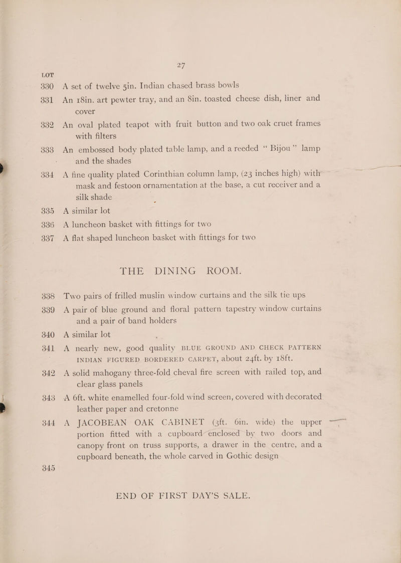 ww 038 O09 A set of twelve 5in. Indian chased brass bowls An 18in. art pewter tray, and an 8in. toasted cheese dish, liner and cover An oval plated teapot with fruit button and two oak cruet frames with filters An embossed body plated table lamp, and a reeded ‘ Bijou” lamp and the shades mask and festoon ornamentation at the base, a cut receiver and a silk shade A similar lot A luncheon basket with fittings for two A flat shaped luncheon basket with fittings for two tHe) DINING ROORL Two pairs of frilled muslin window curtains and the silk tie ups A pair of blue ground and floral pattern tapestry window curtains and a pair of band holders A similar lot A nearly new, good quality BLUE GROUND AND CHECK PATTERN INDIAN FIGURED BORDERED CARPET, about 24ft. by 18ft. A solid mahogany three-fold cheval fire screen with railed top, and clear glass panels leather paper and cretonne A JACOBEAN OAK CABINET (ft. 6in. wide) the upper portion fitted with a cupboard enclosed by two doors and canopy front on truss supports, a drawer in the centre, anda cupboard beneath, the whole carved in Gothic design END OF FIRST DAYS SAL.