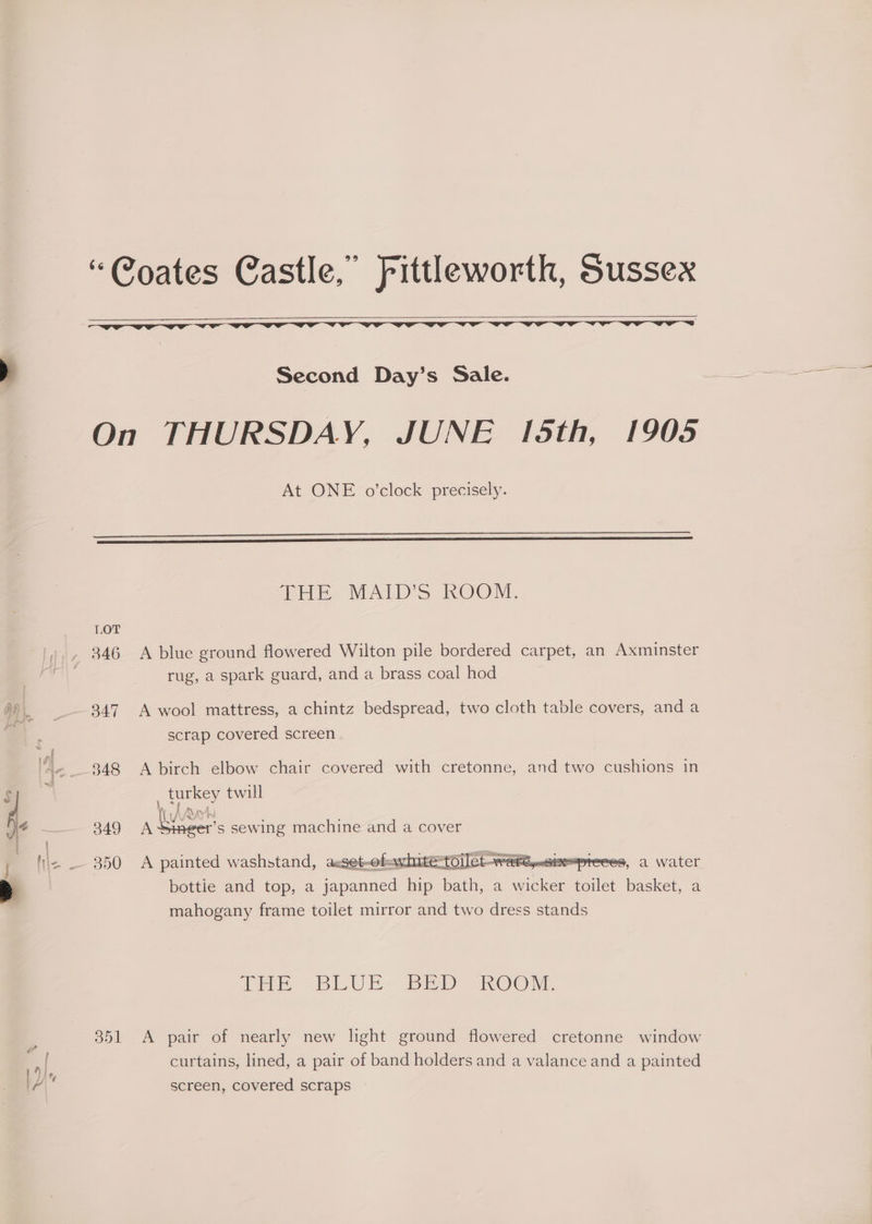 Second Day’s Sale. At ONE o’clock precisely. 301 THE? MALD'S ROOM A blue ground flowered Wilton pile bordered carpet, an Axminster rug, a spark guard, and a brass coal hod A wool mattress, a chintz bedspread, two cloth table covers, anda scrap covered screen A birch elbow chair covered with cretonne, and two cushions in A painted washstand, aeset-ob=awhite= FEE geek . bottie and top, a genes hip bath, a ee toilet basket, a mahogany frame toilet mirror and two dress stands THE BLUE- BED KOO MM. A pair of nearly new light ground flowered cretonne window curtains, lined, a pair of band holders and a valance and a painted screen, covered scraps