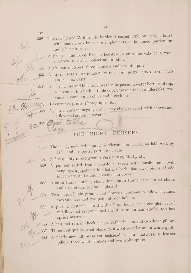 ly 7386 hee 367 J4 oe \ 368 30 LOT 352 The red figured Wilton pile bordered carpet, 15ft. by 11ft., a brass a wire fender, two brass fire implements, a japanned purdonium and a hearth brush | 353 <A 3ft. iron and brass French bedstead, a cretonne valance, a wool pic mattress, a feather bolster and a pillow Je 354 A 3ft. hair mattress, three blankets and a white quilt “s 355 A 4FT. SOLID MAHOGANY CHEST OF FOUR LONG AND TWO =e bs x SHORT DRAWERS os ‘ 956 A set of white and blue toilet ware, nine pieces, a water bottle and top, be a japanned hip bath, a table cover, two pairs of candlesticks, two oe ke 2a vases, a cane-seated chair and a cushion i 69 Ke 20357 Twenty-five prints, photographs, &amp;c. pes 4 ‘i ee 358 A gentleman’s mahogany frame easy chair covered with canvas and at a flowered cretonne cover | THE NIGHT NURSERY. 860 The nearly new red figured Kidderminster carpet as laid, arft. by r2ft., and a tapestry portiere curtain | A 261 A fine quality mixed ground Persian rug, 6ft. by 4ft. 362 A painted railed frame four-fold screen with muslin and twill hangings, a japanned hip bath, a bath blanket, 9 pieces of odd toilet ware, and a chintz easy chair cover r 963 A birch frame nursing chair, three birch frame cane seated chairs iG and a painted medicine cupboard t 864 Two pairs of light ground red flowered cretonne window curtains, ae two valances and two pairs of rope holders 365 A 4ft. Gin. Tester bedstead with a brass foot piece, a complete set of red flowered cretonne bed furniture and a hair stuffed top box spring mattress A hair mattress in check case, a feather bolster and two down pillows Three best quality wool blankets, a wool coverlet and a white quilt A nearly-new all brass cot bedstead, a hair mattress, a feather pillow, three wool blankets and two white quilts