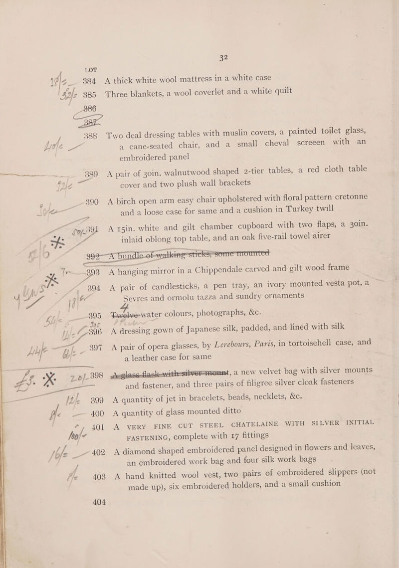 LOT 9984 A thick white wool mattress in a white case 386 C— os elm lea 388 Two deal dressing tables with muslin covers, a painted toilet glass, embroidered panel 389 A pair of 30in. walnutwood shaped 2-tier tables, a red cloth table mee cover and two plush wall brackets 390 A birch open arm easy chair upholstered with floral pattern cretonne and a loose case for same and a cushion in Turkey twill ry gl A r5in. white and gilt chamber cupboard with two flaps, a 30in. MA inlaid oblong top table, and an oak five-rail towel airer 393 A hanging mirror in a Chippendale carved and gilt wood frame ra iy h ere 59477 A pair of candlesticks, a pen tray, an ivory mounted vesta pot, a ‘ ae If ‘a ae and ormolu tazza and sundry ornaments Li | 395 ‘Fwelve-water colours, photographs, &amp;c. 1) , “y 298 A dressing gown of Japanese silk, padded, and lined with silk Lie 7) 397 A pair of opera glasses, by Lerebours, Parts, in tortoisehell case, and / ain a leather case for same dS “x: » pf 398 Auglasstlesk—w siiversmonnt, a new velvet bag with silver mounts oL &amp; - f : : . LS a and fastener, and three pairs of filigree silver cloak fasteners a / {tie 399 A quantity of jet in bracelets, beads, necklets, &amp;c. fix 400 <A quantity of glass mounted ditto si / 401 A VERY FINE CUT STEEL CHATELAINE WITH SILVER INITIAL hej FASTENING, complete with 17 fittings Pe : : by |e 402 A diamond shaped embroidered panel designed in flowers and leaves, an embroidered work bag and four silk work bags 403 A hand knitted wool vest, two pairs of embroidered slippers (not made up), six embroidered holders, and a small cushion 404