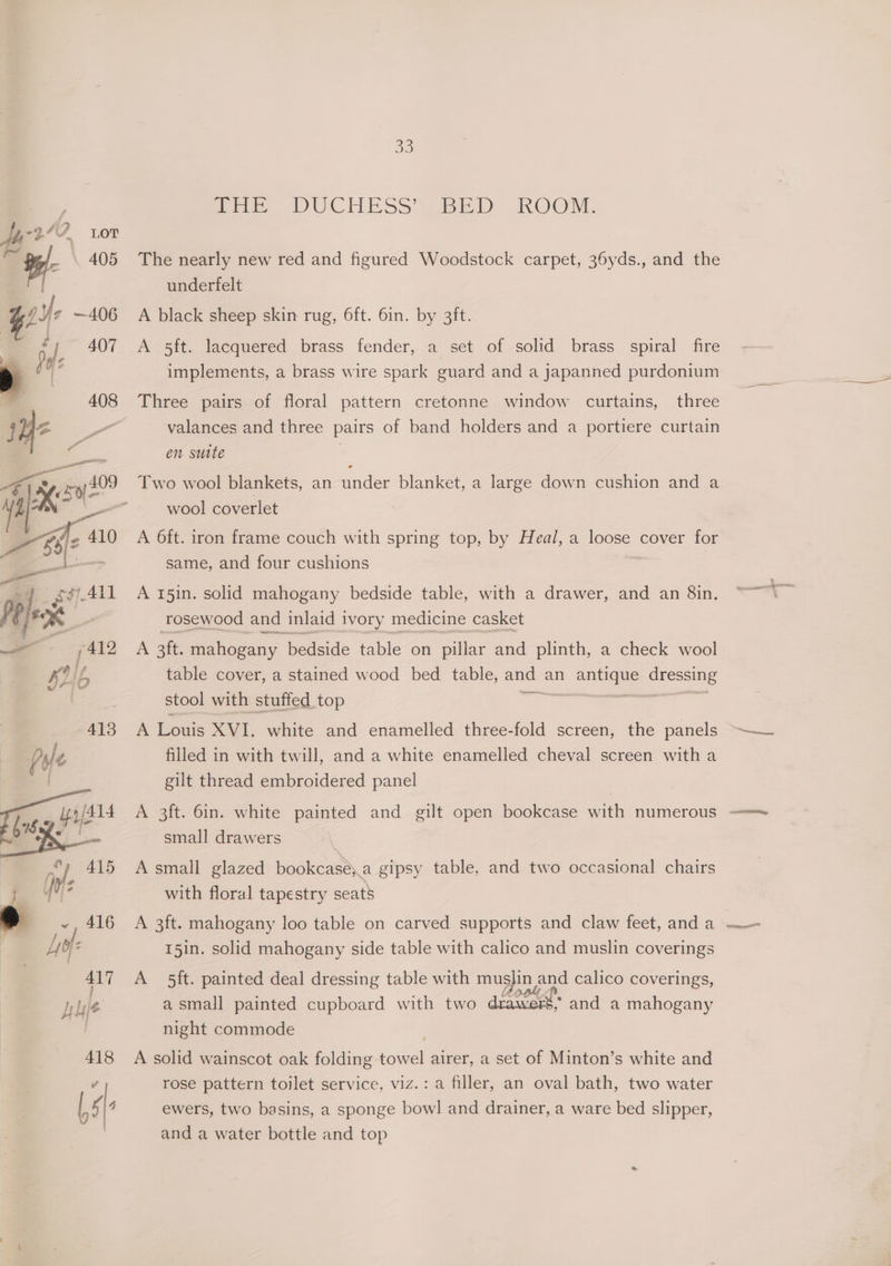Poe. DUCHESS Siee LD ROOM, The nearly new red and figured Woodstock carpet, 36yds., and the underfelt A black sheep skin rug, 6ft. 6in. by 3ft. A 5ft. lacquered brass fender, a set of solid brass spiral fire implements, a brass wire spark guard and a japanned purdonium Three pairs of floral pattern cretonne window curtains, three valances and three pairs of band holders and a portiere curtain en suite Two wool blankets, an ander blanket, a large down cushion and a wool coverlet A 6ft. iron frame couch with spring top, by Heal, a loose cover for same, and four cushions A 151n. solid mahogany bedside table, with a drawer, and an 8in. rosewood and inlaid ivory medicine casket A 3 ft. mahogany bedside table on pillar and plinth, a check wool table cover, a stained wood bed table, and an antes seteeiee stool with stuffed top : A Louis XVI, white and enamelled three-fold screen, the panels filled in with twill, and a white enamelled cheval screen with a gilt thread embroidered panel small drawers 7 A small glazed bookcase;.a gipsy table, and two occasional chairs with floral tapestry seats A 3ft. mahogany loo table on carved supports and claw feet, and a | 15in. solid mahogany side table with calico and muslin coverings A 5ft. painted deal dressing table with musjin 2 and calico coverings, wers, and a mahogany a small painted cupboard with two night commode A solid wainscot oak folding “eget airer, a set of Minton’s white and rose pattern toilet service, viz.: a filler, an oval bath, two water ewers, two basins, a sponge bowl and drainer, a ware bed slipper, and a water bottle and top