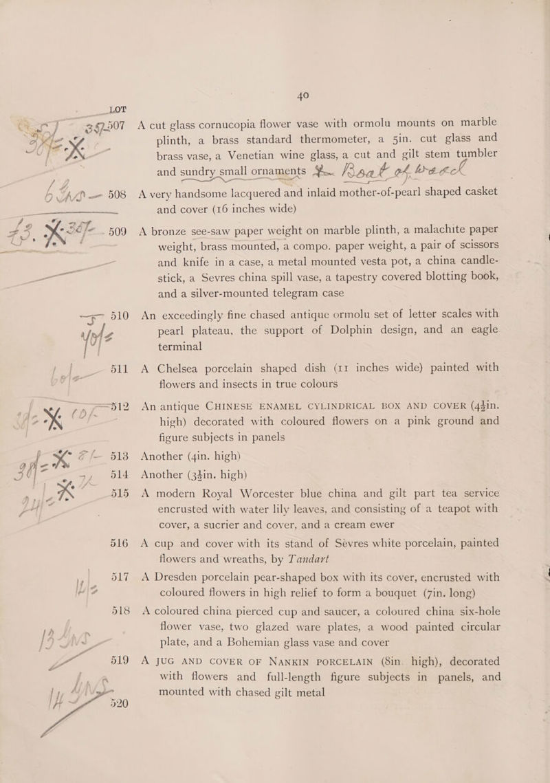 oe, 67.507 A cut glass cornucopia flower vase with ormolu mounts on marble plinth, a brass standard thermometer, a 5in. cut glass and +N brass vase, a Venetian wine glass, a cut and gilt stem tumbler and sundry small ornaments ¥. Kaa &amp; of Wea A ‘ J 0 .- 508 A very handsome lacquered and inlaid mother-of-pearl shaped casket | ie OO and cover (16 inches wide) Of ax? 7 5 » nal i 509 A bronze see-saw paper weight on marble plinth, a malachite paper ee tac weight, brass mounted, a compo. paper weight, a pair of scissors and knife in a case, a metal mounted vesta pot, a china candle- ee stick, a Sevres china spill vase, a tapestry covered blotting book, and a silver-mounted telegram case —— 510 An exceedingly fine chased antique ormolu set of letter scales with Utz pearl plateau, the support of Dolphin design, and an eagle oa terminal 511 A Chelsea porcelain shaped dish (11 inches wide) painted with flowers and insects in true colours eo, >a = =512 Anantique CHINESE ENAMEL CYLINDRICAL BOX AND COVER (4gin. 7 NN high) decorated with coloured flowers on a pink ground and figure subjects in panels {3 © 518 Another (gin. high) ig - ay 14 Another (34in. high) K | 515 A modern Royal Worcester blue china and gilt part tea service encrusted with water lily leaves, and consisting of a teapot with cover, a sucrier and cover, and a cream ewer 516 A cup and cover with its stand of Sévres white porcelain, painted flowers and wreaths, by Tandart »,. 9017 A Dresden porcelain pear-shaped box with its cover, encrusted with coloured flowers in high relief to form a bouquet (7in. long) 518 <A coloured china pierced cup and saucer, a coloured china six-hole 12 : flower vase, two glazed ware plates, a wood painted circular Vs plate, and a Bohemian glass vase and cover 7 519 A JUG AND COVER OF NANKIN PORCELAIN (8in. high), decorated with flowers and full-length figure subjects in panels, and mounted with chased gilt metal