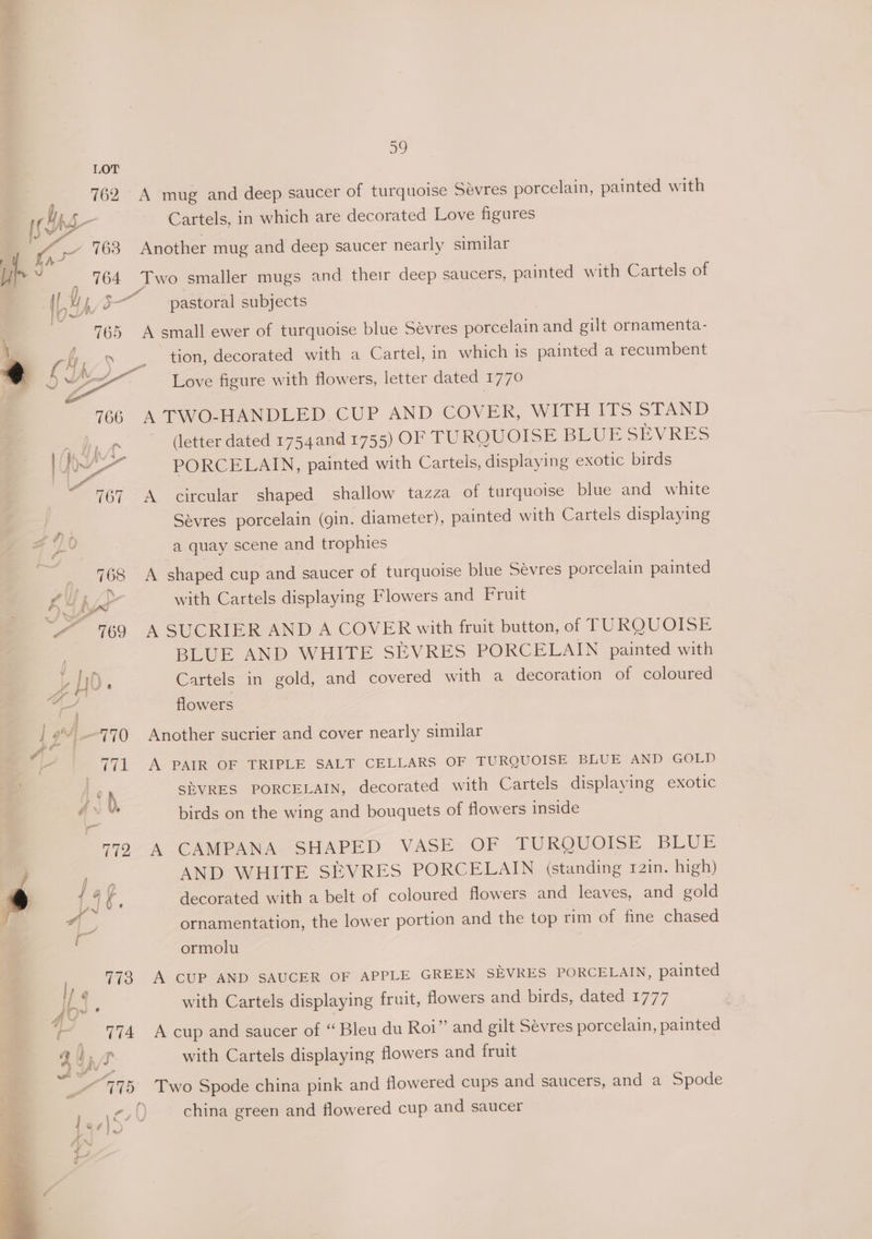 a, 762 A mug and deep saucer of turquoise Sevres porcelain, painted with if hg Cartels, in which are decorated Love figures -_ A _- 763 Another mug and deep saucer nearly similar h e764 Two smaller mugs and their deep saucers, painted with Cartels of (Ys, I pastoral subjects 765 A small ewer of turquoise blue Sevres ere th and gilt ornamenta- tion, decorated with a Cartel, in which is painted a recumbent Love figure with flowers, letter dated 1770 A TWO-HANDLED.CUP AND COVER, WITH ITS STAND (letter dated 1754and 1755) OF TURQUOISE BLUE SEVRES PORCELAIN, painted with Cartels , displaying exotic birds A circular shaped shallow tazza of turquoise blue and white Sévres porcelain (gin. diameter), painted with Cartels displaying a quay scene and trophies 708 shaped cup and saucer of turquoise blue Sevres porcelain painted with Cartels displaying Flowers and Fruit ~~ 769 A SUCRIER AND A COVER with fruit button, of TURQUOISE BLUE AND WHITE SEVRES PORCELAIN painted with i os 5 ° 5 parler Cartels in gold, and covered with a decoration of coloured yi flowers $ 2’ 770 Another sucrier and cover nearly similar or 771 A PAIR OF TRIPLE SALT CELLARS OF TURQUOISE BLUE AND GOLD | | ¢ , ShVRES PORCELAIN, decorated with Cartels displaying exotic » lla birds on the wing and bouquets of flowers inside 779 A CAMPANA SHAPED VASE OF TURQUOISE BLUE j ; AND WHITE SEVRES PORCELAIN (standing r2in. high) 6 149% decorated with a belt of coloured flowers and leaves, and gold f ornamentation, the lower portion and the top rim of fine chased ormolu I, 773 A CUP AND SAUCER OF APPLE GREEN SEVRES PORCELAIN, painted IbS with Cartels displaying fruit, flowers and birds, dated 1777 + _ 774 Acup and saucer of “ Bleu du Roi” and gilt Sévres porcelain, painted Zo, with Cartels displaying flowers and fruit , 775 Two Spode china pink and flowered cups and saucers, and a Spode cf china green and flowered cup and saucer