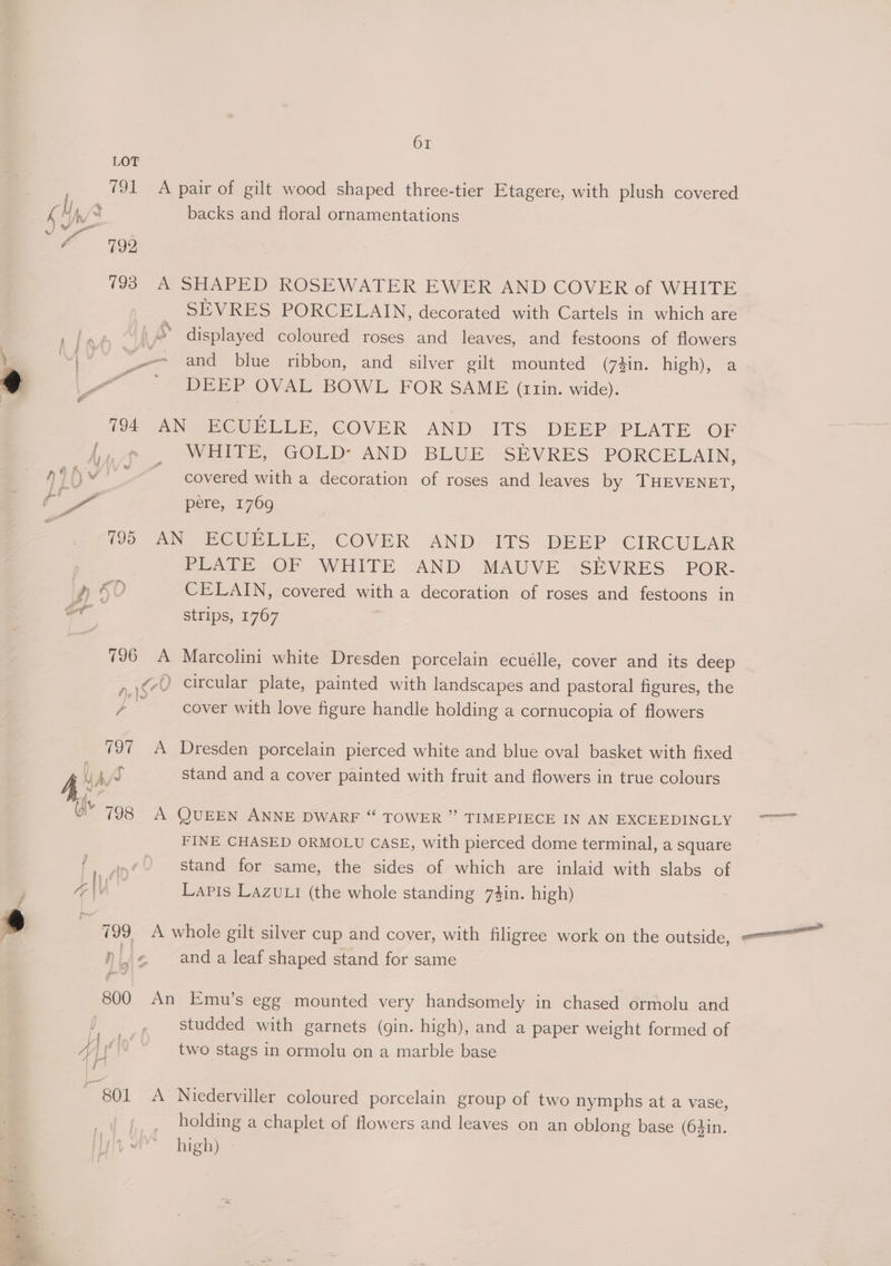 backs and floral ornamentations ae | . eee - i ya -* SEVRES PORCELAIN, decorated with Cartels in which are and blue ribbon, and silver gilt mounted (7zin. high), a DEEP OVAL BOWL FOR SAME (r1trin. wide). WHITE, GOLD: AND BLUE SEVRES PORCELAIN, covered with a decoration of roses and leaves by THEVENET, peré, 2769 a &amp;D . Laer « 196 A Peake .Or WHITE cAND MAUVE -<SEVRES POR- CELAIN, covered with a decoration of roses and festoons in strips, 1767 Marcolini white Dresden porcelain ecuélle, cover and its deep cover with love figure handle holding a cornucopia of flowers stand and a cover painted with fruit and flowers in true colours ~) \ FINE CHASED ORMOLU CASE, with pierced dome terminal, a square stand for same, the sides of which are inlaid with slabs of Lapis Lazuli (the whole standing 74in. high) £ 4 7 a ea 4 and a leaf shaped stand for same | al Pei “A studded with garnets (gin. high), and a paper weight formed of two stags in ormolu on a marble base Niederviller coloured porcelain group of two nymphs at a vase, holding a chaplet of flowers and leaves on an oblong base (64in. high) ger STM