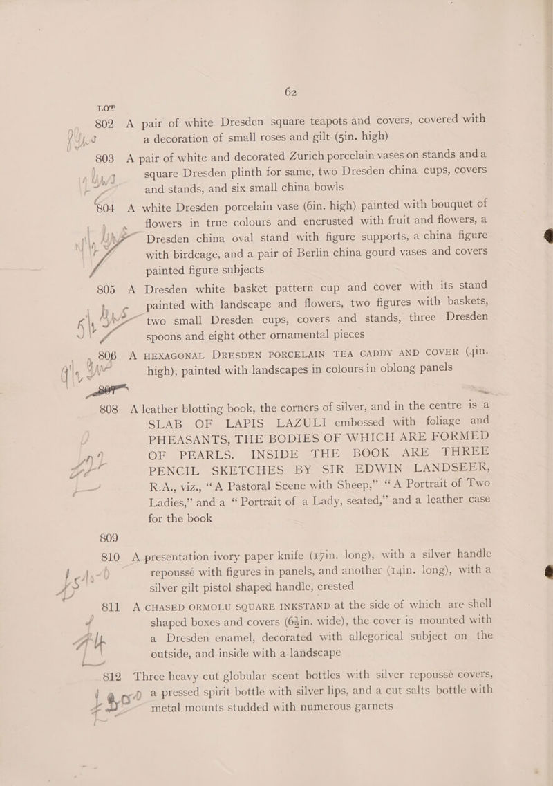 802 A pair of white Dresden square teapots and covers, covered with 4 [a a decoration of small roses and gilt (5in. high) 803 A pair of white and decorated Zurich porcelain vases on stands anda aA square Dresden plinth for same, two Dresden china cups, covers “7 and stands, and six small china bowls 804 A white Dresden porcelain vase (6in. high) painted with bouquet of : flowers in true colours and encrusted with fruit and flowers, a ~ Dresden china oval stand with figure supports, a china figure with birdcage, and a pair of Berlin china gourd vases and covers painted figure subjects 805 A Dresden white basket pattern cup and cover with its stand _ f,. e Painted with landscape and flowers, two figures with baskets, \ yi 2 A “2 two small Dresden cups, covers and stands, three Dresden Gary — ae spoons and eight other ornamental pieces , p, 806 A HEXAGONAL DRESDEN PORCELAIN TEA CADDY AND COVER (4in. t} ‘§ ge -* (] 1, high), painted with landscapes in colours in oblong panels 808 A leather blotting book, the corners of silver, and in the centre is a SLAB OF LAPIS LAZULI embossed with foliage and PHEASANTS, THE BODIES OF WHICH ARE FORMED Ee ain OF PEARLS. INSIDE <THE BOOK ARE THREE Lye PENCIL SKETCHES BY SIR EDWIN LANDSEER, R.A., viz., “A Pastoral Scene with Sheep,” “A Portrait of Two Ladies,” and a “ Portrait of a Lady, seated,” and a leather case for the book 809 810 A presentation ivory paper knife (17in. long), with a silver handle IA, repoussé with figures in panels, and another (14in. long), with a f > silver gilt pistol shaped handle, crested — Bll A CHASED ORMOLU SQUARE INKSTAND at the side of which are shell d shaped boxes and covers (64in. wide), the cover is mounted with Alb a Dresden enamel, decorated with allegorical subject on the outside, and inside with a landscape 812 Three heavy cut globular scent bottles with silver repousse covers, e074 a pressed spirit bottle with silver lips, and a cut salts bottle with C metal mounts studded with numerous garnets