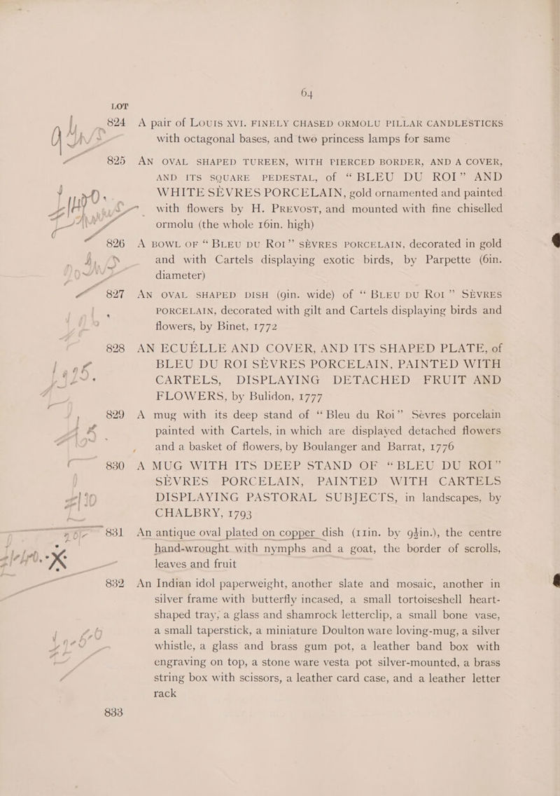 A pair of LOUIS xvI. FINELY CHASED ORMOLU PILLAR CANDLESTICKS with octagonal bases, and two princess lamps for same AN OVAL SHAPED TUREEN, WITH PIERCED BORDER, AND A COVER, AND ITS SQUARE PEDESTAL, of ~ BLEU DU ROIs AND WHITE SEVRES PORCELAIN, gold ornamented and painted 830 832 833 ormolu (the whole 16in. high) ’) A BOWL OF “ BLEU DU ROI” SEVRES PORCELAIN, decorated in gold and with Cartels displaying exotic birds, by Parpette (6in. diameter) AN OVAL SHAPED DISH (gin. wide) of ‘‘ BLEU DU Rol” SEVRES PORCELAIN, decorated with gilt and Cartels displaying birds and flowers, by Binet, 1772 AN ECUELLE AND COVER, AND ITS SHAPED PLATE, of BLEU DU ROI SEVRES PORCELAIN, PAINTED WITH CARTELS? “DISPEAYING] DETACH ED iar i.e PEOWERS by Bulidons1777 A mug with its deep stand of ‘ Bleu du Roi” Sévres porcelain painted with Cartels, in which are displayed detached flowers and a basket of flowers, by Boulanger and Barrat, 1776 A MUG WITH ITS DEEP SCAND*+OR= BLEU DUA SEVRES PORCELAIN, PAINTED WITH CARTELS DISPLAYING PASTORAL SUBHIGTS, in landscapes. (TEALB RY 1798 An antique oval plated on copper dish (11in. by g3in.), the centre hand-wrought with nymphs and a goat, the border of scrolls, leaves and fruit An Indian idol paperweight, another slate and mosaic, another in silver frame with butterfly incased, a small tortoiseshell heart- shaped tray, a glass and shamrock letterclip, a small bone vase, a small taperstick, a miniature Doulton ware loving-mug, a silver whistle, a glass and brass gum pot, a leather band box with engraving on top, a stone ware vesta pot silver-mounted, a brass string box with scissors, a leather card case, and a leather letter rack