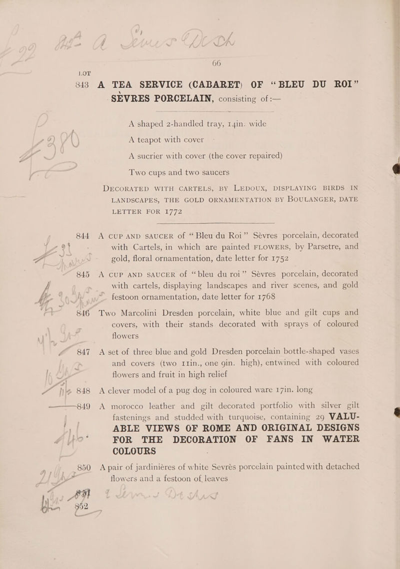 WM 66 LOT 343 A TEA SERVICE (CABARET) OF “BLEU DU ROI” SEVRES PORCELAIN, consisting of :— A shaped 2-handled tray, 14in. wide A teapot with cover A sucrier with cover (the cover repaired) Two cups and two saucers DECORATED WITH CARTELS, BY LEDOUX, DISPLAYING BIRDS IN LANDSCAPES, THE GOLD ORNAMENTATION BY BOULANGER, DATE LETTER FORsI/72 844 A cUP AND SAUCER of “Bleu du Roi” Sévres porcelain, decorated with Cartels, in which are painted FLOWERS, by Parsetre, and gold, floral ornamentation, date letter for 1752 845 A CUP AND SAUCER of “bleu du roi’? Sévres porcelain, decorated with cartels, displaying landscapes and river scenes, and gold festoon ornamentation, date letter for 1768 846 Two Marcolini Dresden porcelain, white blue and gilt cups and covers, with their stands decorated with sprays of coloured flowers 847 A set of three blue and gold Dresden porcelain bottle-shaped vases and covers (two I1in., one gin. high), entwined with coloured flowers and fruit in high relief 2 848 A clever model of a pug dog in coloured ware 17in. long | fastenings and studded with turquoise, containing 29 VALU- I ABLE VIEWS OF ROME AND ORIGINAL DESIGNS F/O ° FOR THE DECORATION OF FANS IN WATER COLOURS 850 A pair of jardiniéres of white Sevres porcelain painted with detached flowers and a festoon of, leaves