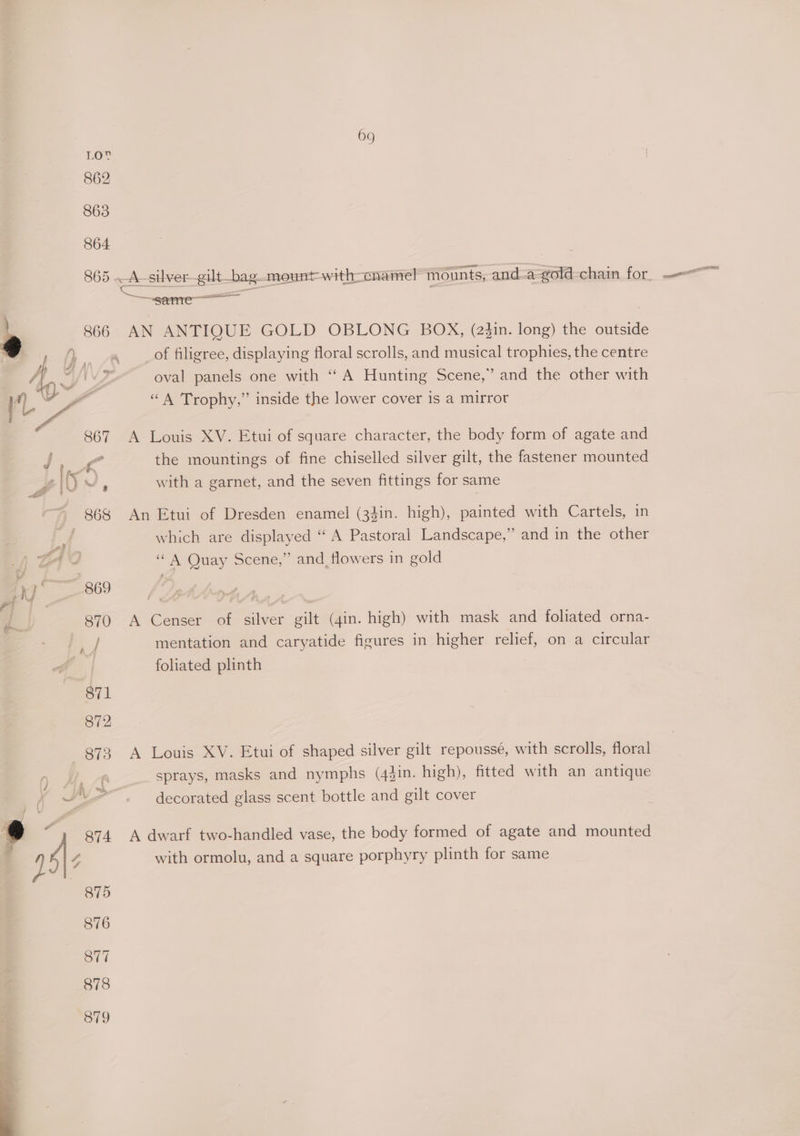 ng PPB 865 A-silver_gilt_bag mount with-cnamel mounts, and-a-gold-chain for. —~ sere e 866 AN ANTIQUE GOLD OBLONG BOx, (24in. long) the outside vo | ) ne of filigree, displaying floral scrolls, and musical trophies, the centre | 4g WV oval panels one with “A Hunting Scene,” and the other with ‘L ve “A Trophy,” inside the lower cover is a mirror 867 A Louis XV. Etui of square character, the body form of agate and . the mountings of fine chiselled silver gilt, the fastener mounted with a garnet, and the seven fittings for same = 868 An Etui of Dresden enamel (3}in. high), painted with Cartels, in which are displayed “A Pastoral Landscape,” and in the other A “ A Quay Scene,” and_ flowers in gold ae 809° / Dethog 1 870 A Censer of silver gilt (4in. high) with mask and foliated orna- if mentation and caryatide figures in higher relief, on a circular foliated plinth 871 872 873 A Louis XV. Etui of shaped silver gilt repoussé, with scrolls, floral n Mee sprays, masks and nymphs (44in. high), fitted with an antique , ~\-. — decorated glass scent bottle and gilt cover @ “y 974 A dwarf two-handled vase, the body formed of agate and mounted ; y} é 4 with ormolu, and a square porphyry plinth for same